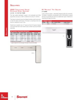 61 Reliable Try Square
6/150MM
A very useful try square – attractively designed, light and convenient.
The blade is hardened, not graduated, and is firmly held by a special
bolt and nut permitting the tool to be readily taken apart, if desired, for
regrinding the blade and stock.
3020 Toolmakers' Grade Stainless Steel Squares
Size – Length of Blade* Length of Beam Squares Only Case Only
Inch mm Inch mm Cat. No. EDP Cat. No. EDP
2-31/32 75 1-31/32 50 3020-3 12225 951 55153
3-31/32 100 2-31/32 75 3020-4 12226 918 55154
5-29/32 150 3-29/32 100 3020-6 12227 919 55155
12-1/32 300 6-7/8 175 3020-12 12228 20ZZ-12 55156
Complete Set of all 4 Squares S3020Z 12229
* Length of blade from the inner edge of the beam to the end of the blade.
61 Reliable Try Square
Cat. No. EDP Size – Length of Blade Length of Beam
61 50303 6 (150mm) 3-1/2 (90mm)
3020 Toolmakers' Grade
Stainless Steel Squares
2-31/32 - 12-1/32/50-175MM
This high quality toolmakers' square is not graduated and offers
squareness accuracy to .0002 (0.005mm) for every 6 (150mm).
They feature hardened,ground and lapped stainless steel construction
on both the blade and the beam. The beam is machined at the inner
corner for clearance of burr or dirt.
Packed one in a plastic case.12 square and set of 4 squares shipped
in box with fitted foam insert.Wood cases as listed may be purchased
separately.
3020-6
61
Squares
282
S
quares
 