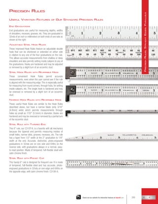 Precision Rules
End Graduations
End graduations are useful for measuring depths, widths
of shoulders, recesses, grooves, etc. They are graduated in
32nds of an inch or millimeters on both ends of one side as
shown at the right.
Adjustable Steel Hook Rules
These improved Hook Rules feature an adjustable double
hook that can be shortened or extended on either side
in relation to any one of the four graduations on the rule.
This allows accurate measurements from shallow or deep
shoulders and also permits setting inside calipers to any of
the graduations. Hooks are hardened and may be adjusted
or removed by a slight turn of an eccentric stud.
Steel Hook Rules with Reversible Hook
These convenient Hook Rules permit accurate
measurements, even when the user cannot see if the rule
is aligned with the measuring edge.This is especially useful
for measuring from round corners, through hubs, for setting
inside calipers, etc. The single hook is hardened and may
be reversed or removed by a slight turn of an eccentric
stud.
Narrow Hook Rules with Reversible Hook
These useful Hook Rules are similar to the Hook Rules
described above, but have a narrow blade (only 3/16
[4.8mm] wide) which permits measurements through
holes as small as 7/32 (5.5mm) in diameter. Hooks are
hardened and may be reversed or removed by a partial turn
of the eccentric stud.
Steel Rule with Tapered End
This 6 rule, our C310T-6, is a favorite with all mechanics
because the tapered end permits measuring insides of
small holes, narrow slots, grooves, recesses, etc. The rule
has a taper from 1/2 width at the 2 graduation to 1/8
width at the end. Accurate, distinctive, photo-engraved
graduations in 32nds are on one side and 64ths on the
reverse side, with graduations always in a normal, easy-
to-read position. Made of tempered, full-flexible steel with
satin chrome finish.
Steel Rule with Pocket Clip
This handy 6 rule is designed for frequent use. It is made
of tempered, full-flexible steel and has accurate, photo-
engraved graduations in 32nds on one edge and 64ths on
the opposite edge, with satin chrome finish. C310K-6.
Useful Variation Features of Our Standard Precision Rules
289
Check out our website for interactive features at starrett.com
P
recision
R
ules
,
S
traight
E
dges
,
P
arallels
 