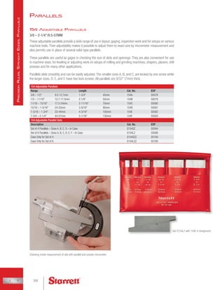 154 Adjustable Parallels
3/8 – 2-1/4/9.5-57MM
These adjustable parallels provide a wide range of use in layout,gaging,inspection work and for setups on various
machine tools. Their adjustablity makes it possible to adjust them to exact size by micrometer measurement and
also permits use in place of several solid-type parallels.
These parallels are useful as gages in checking the size of slots and openings. They are also convenient for use
in machine vises, for leveling or adjusting work on setups of milling and grinding machines, shapers, planers, drill
presses and for many other applications.
Parallels slide smoothly and can be easily adjusted. The smaller sizes A, B, and C, are locked by one screw while
the larger sizes, D, E, and F, have two lock screws. All parallels are 9/32 (7mm) thick.
154 Adjustable Parallels
Range Length Cat. No. EDP
3/8 – 1/2 9.5-12.7mm 1-3/4 45mm 154A 50578
1/2 – 11/16 12.7-17.5mm 2-1/8 55mm 154B 50579
11/16 – 15/16 17.5-24mm 2-11/16 70mm 154C 50580
15/16 – 1-5/16 24-33mm 3-9/16 90mm 154D 50581
1-5/16 – 1-3/4 33-44mm 4-3/16 105mm 154E 50582
1-3/4 – 2-1/4 44-57mm 5-1/16 130mm 154F 50583
154 Adjustable Parallel Sets
Description Cat. No. EDP
Set of 4 Parallels – Sizes A, B, C, D – In Case S154SZ 50584
Set of 6 Parallels – Sizes A, B, C, D, E, F – In Case S154LZ 50586
Case Only for Set of 4 S154SZZ 55194
Case Only for Set of 6 S154LZZ 55195
Checking inside measurement of slot with parallel and outside micrometer
Set S154LZ with 154E in foreground
Parallels
308
P
recision
R
ules
,
S
traight
E
dges
,
P
arallels
 