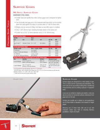 Surface Gages
56 Small Surface Gages
(HARDENED STEEL BASE)
•	 Smaller base and spindle than other surface gages and is designed for lighter
work
•	 Two frictionally held gage pins in the hardened steel base which can be pushed
down and used against the edge of a surface plate or T-slot for linear work
•	 Weighs only ten ounces (0.28kg.) and takes up very little space in a toolbox
•	 Only 1-3/8 (35mm) high, including the lower sleeve in the rocker arm
•	 Scriber has a 3/32 (2.4mm) diameter and is 3-1/4 (82mm) long
56 Small Surface Gages
Spindle Base
Cat. No. EDP
Inch mm Inch mm
4
100 and 175mm 2 x 1-1/2 50 x 38mm
56A 50289
Two, 4 and 7 56B 50290
7 56C 50291
57 Full-sized Surface Gages
Spindle Length Base - Length x Width Cat. No. EDP
9 (225mm) 3 x 2-9/16
(75 x 65mm)
57A 50292
9 and 12 (225 and 300mm) 57B 50293
12 (300mm) 3-3/4 x 3-3/8
(95 x 85mm)
57C 50294
12 and 18 (300 and 450mm) 57D 50295
Spindles, Scribers and Standard Snugs for 57 and 257 Surface Gages
Fits Spindles Scribers Standard Snugs*
A and B Models
5/16 x 9 and 12
(8mm x 225 and 300mm)
9/64 x 6
(3.6 x 150mm)
PT18718 (EDP 50709)
with 5/16 post hole†
C and D Models
3/8 x 12 and 18
(9.5mm x 300 and 450mm)
5/32 x 8-1/2
(4 x 216mm)
PT18724 (EDP 50710)
with 3/8 (9.5mm) post
hole
† For snug with 8mm post hole diameter, order PT27171, EDP 66457.
* Will hold scribers, rods or indicator stems ranging from 3/32-1/4 (2.4-6.35mm) and allows use with these test
indicators: 196, 651, 711**, 564**, 708**, 811**, 650, 709**
** Snugs must be used with the proper indicator holder.
257A with 711GPSZ
56A
Surface Gages
Surface Gages are designed for a wide variety of uses.
This is a basic tool for machinists and toolmakers. The
main uses are for accurately scribing lines, transferring
measurements and for probing surfaces in inspection
work.
Lines can be scribed to heights and depths. Lines can
also be scribed on horizontal surfaces referenced from
gage pins on the tool.
Scribers are usually set in relation to rule graduations
(our 62 Rule Holder is valuable in this respect) or height
gages.
Marrying one of these tools with one of our test
indicators makes easy work of checking flatness,
parallelism, height and depth.
344
P
recision
S
hop
T
ools
 