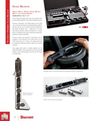 Gage Blocks
Heavy-Duty Steel Gage Block
Sets and Accessories
GAGING AREA 17/32 X 1-1/2
These heavy-duty gage block sets are primarily used
for assembling together into exclusive Webber fixtures.
Precision yardsticks and height gages can be built
up to a required dimension by wringing blocks together
and then by the use of eccentric clamps, locking them
into place. All blocks over 1 long have 1/4 holes
that accept eccentric clamps. All blocks 6 or larger
have an insulated center grip to eliminate temperature
variations caused by handling.
Precision scribers and dividers for tool layout can be
created in a few seconds. The center point is on a
.500 center line of a 1 block. The scriber point may
be sharpened indefinitely without altering the original
accuracy.
Snap gages with inside or outside calipers can be
easily assembled using accessories like the eccentric
clamps, a quick-acting clamp, and a pair of half-round
or straight jaws.
Snap gage is used to check inside dimensions of ring gage still mounted in internal grinder
Precision scribers, dividers and snap gages
Building up blocks into
precision yardsticks
HD 46.A1X
INCH
390
S
tarrett
-W
ebber
G
age
B
locks
 