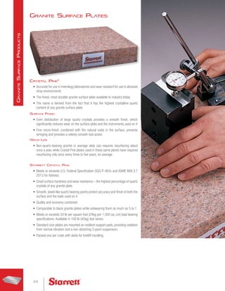 Granite Surface Plates
Crystal Pink®
•	 Accurate for use in metrology laboratories and wear resistant for use in abrasive
shop environments
•	 The finest, most durable granite surface plate available to industry today
•	 The name is derived from the fact that it has the highest crystalline quartz
content of any granite surface plate
Surface Finish
•	 Even distribution of large quartz crystals provides a smooth finish, which
significantly reduces wear on the surface plate and the instruments used on it
•	 Fine micro-finish, combined with the natural voids in the surface, prevents
wringing and provides a velvety-smooth tool action
Wear Life
•	 Non-quartz-bearing granite in average daily use requires resurfacing about
once a year, while Crystal Pink plates used in these same plants have required
resurfacing only once every three to five years, on average.
Starrett Crystal Pink:
•	 Meets or exceeds U.S. Federal Specification GGG-P-463c and ASME B89.3.7
2013 for flatness
•	 Great surface hardness and wear resistance – the highest percentage of quartz
crystals of any granite plate
•	 Smooth, jewel-like quartz bearing points protect accuracy and finish of both the
surface and the tools used on it
•	 Quality and economy combined
•	 Comparable to black granite plates while outwearing them as much as 5 to 1
•	 Meets or exceeds 50 lb per square foot (24kg per 1,000 sq. cm) load bearing
specifications. Available in 100 lb (45kg) test series.
•	 Standard-size plates are mounted on resilient support pads, providing isolation
from normal vibration and a non-distorting 3-point suspension.
•	 Packed one per crate with skids for forklift handling.
416
G
ranite
S
urface
P
roducts
 