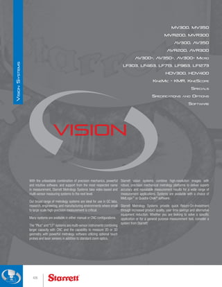 With the unbeatable combination of precision mechanics, powerful
and intuitive software, and support from the most respected name
in measurement, Starrett Metrology Systems take video-based and
multi-sensor measuring systems to the next level.
Our broad range of metrology systems are ideal for use in QC labs,
research, engineering, and manufacturing environments where small
to large scale high-precision measurement is critical.
Many systems are available in either manual or CNC configurations.
The Plus and LF systems are multi-sensor instruments combining
larger capacity with CNC and the capability to measure 2D or 3D
geometry with powerful metrology software utilizing optional touch
probes and laser sensors in addition to standard zoom optics.
MV300, MV350
MVR200, MVR300
AV300, AV350
AVR200, AVR300
AV300+, AV350+, AV300+ Micro
LF303, LF463, LF713, LF963, LF1273
HDV300, HDV400
KineMic - KMR, KineScope
Specials
Specifications and Options
Software
Vision
Starrett vision systems combine high-resolution images with
robust, precision mechanical metrology platforms to deliver superb
accuracy and repeatable measurement results for a wide range of
measurement applications. Systems are available with a choice of
MetLogix™
or Quadra-Chek®
software.
Starrett Metrology Systems provide quick Return-On-Investment
through increased product quality, user time savings and alternative
equipment reduction. Whether you are looking to solve a specific
application or for a general purpose measurement tool, consider a
system from Starrett!
426
V
ision
S
ystems
 