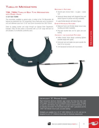 736, 736M Tubular Bow Type Micrometers
with Fixed Anvil
12-30/300-750MM
This micrometer, available on special order, is similar to the 724 Micrometer. All
features are identical to the 724, except that it has a fixed anvil, and is furnished in
inch and millimeter sizes from 12-30 and 25mm increments from 300-750mm.
Order by catalog number and range through our Special Order Department.
Example: 736LZ-28 (this orders a micrometer with a 27-28 range with lock nut
and standard, in an attractive, protective case.)
Readability Features
•	 Starrett satin chrome finish – no glare – resists
rust
•	 Advanced sleeve design with staggered lines and
distinct figures for precise and easy readability
•	 Large thimble diameter with distinct figures
Ease-of-Handling Features
•	 Balanced frame and thimble design ensure easy
handling and better readability
•	 Ring-type knurled lock nut for quick and sure
locking
Accuracy and Long-Life Features
•	 Hollow tubular frame design combining lightest
possible weight with rigidity
•	 Extremely hard and stable one-piece spindle (the
heart of our accuracy)
•	 234 Standards furnished with micrometers
Ul
tralight C Frame Gages
Rigid honeycomb aluminum diameter gage weighs five times less than solid
frame gages. Unit shown has interchangeable anvils for 36-42 range. The gage
is used as a dial indicator snap gage set to produce nominal dimension, or as
an indicating micrometer. The micrometer head with .0001 graduations and the
.0005 dial indicator ensure quick, accurate readings.
Ultralights are available from 24-72 (600-1800mm) I.D. or O.D. and can be
designed for up to 72 (1800mm) throat depth for thickness measurement.
Tubular Micrometers
43
Check out our website for interactive features at starrett.com
M
icrometers
 