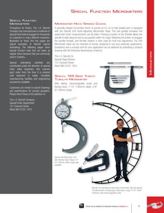 Micrometer Head Speeds Gaging
A specially shaped micrometer frame, to access an I.D. on an odd shaped part, is equipped
with the Starrett 204 Quick-Adjusting Micrometer Head. This tool greatly increases the
speed with which measurements can be taken. Pressing a button on the thimble allows the
spindle to slide along its axis to any position within its range. Releasing the button re-engages
the spindle threads, and thimble rotation is then used for final size adjustment. The 204
Micrometer Head can be mounted on frames designed to suit your particular applications.
Quotations and a concept print for your application can be obtained by submitting a product
drawing with the thickness dimension(s) circled to:
The L.S. Starrett Co.
Special Gage Division
121 Crescent Street
Athol, MA 01331-1915.
Special 725 Deep Throat
Tubular Micrometer
With sliding, interchangeable anvils and
locking lever, 7-1/2 (185mm) depth, 0-6
(0-150mm) range.
Special Function
Micrometers
Throughout its history, The L.S. Starrett
Company has manufactured a multitude of
special hand tools and gages for thousands
of customers in many different industries.
Illustrated on these first two pages are
typical examples of Starrett special
toolmaking. The following pages show
special function tools that we make as
regular items because they are commonly
used in industry.
Special toolmaking activities are
coordinated under the direction of special
order sales engineers who oversee
each order from the time it is entered
until shipment is made. Complete
manufacturing facilities and engineering
counsel are available.
Customers are invited to submit drawings
and specifications for prompt quotation.
Please direct these to the attention of:
The L.S. Starrett Company
Special Order Department
121 Crescent Street
Athol, MA 01331-1915
Starrett can manufacture extra large micrometers, like this special
724 Micrometer of tubing type construction, range 72-78 (1800-
1950mm), with interchangeable anvils.
Special 436 Micrometer with
dial indicator head. Range 3-4
(75-100mm). Other ranges also
available.
Special Function Micrometers
45
Check out our website for interactive features at starrett.com
M
icrometers
 