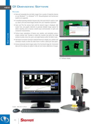 KineMic - KMR with D1 software
D1 Dimensioning Software
Features
•	 View and manipulate live and static images from a variety of inspection devices
on any Windows®
7 or Windows®
8 PC. Mouse/Keyboard and touchscreen
systems are supported.
•	 A simplified operating interface requires only a few quick clicks to capture,mark
up, export, print and email images directly from your inspection equipment
•	 Zoom and Pan the camera feed until the desired image is displayed. Add
custom text, and graphic elements to generate detailed image capture for
defect reporting and to improve overall visual communication of parts and
component characteristics.
•	 Perform basic calculations of feature size, position, and orientation using a
simple crosshair tool. Translate or rotate the crosshair tool within the image
window to probe circle, line, point, and angle features within the field of view.
•	 Add feature annotation directly to selected features to display size, position and
orientation results on either the video frame or within a blank part view space
•	 Access previously stored images easily in the thumbnail image list. Convenient
date and time stamps are added to help sort and review collections of images.
D1 Software display
454
S
oftware
NEW!
 