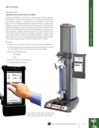 Systems
L2 Systems
COMPATIBLE WITH FMS AND FMD TEST FRAMES
Whether your application is high-volume in situ production, incoming inspection
and validation, or just basic force measurement, the L2 System is a cost-effective
and easy-to-use solution. L2 Systems feature a small footprint, making them
ideal for lean manufacturing environments. Create test setups in seconds using
templates or create complex multi-stage test setups using the L2 Test Builder. No
programming experience required. L2 Systems operate using a Windows®
-based
tablet PC. Load, distance and time-based results are displayed in a large format for
easy interpretation. Graphical representation of each test can be displayed. Data
tables display results with tolerance and statistical calculations. Standard reports
are included, or export .csv data for use with other applications. L2 Systems utilize
FMS and FMD test frames and any Starrett load cell sensor. System communication
is USB. System capacities range from 500N (112lbf) to 50kN (11,250lbf).
Features
•	 Ideal for tension, compression, flexural, cyclic, shear, and friction applications
•	 Create test setups using internationally accepted testing standards from ASTM,
ISO, DIN, TAPPI and more, or create your own custom test methods
•	 Measure and calculate results:
-
- Min/Max/Avg
-
- Breaks
•	 Options for digital I/O and Control Logic
•	 Options for arithmetic calculation
Our L2 controller is a tablet computer featuring a 10-inch
(254mm) color, touchscreen display. The controller is both
WiFi®
and Bluetooth®
compatible with USB 2.0 port(s).
479
Check out our website for interactive features at starrett.com
M
aterial
T
est
and
F
orce
M
easurement
 