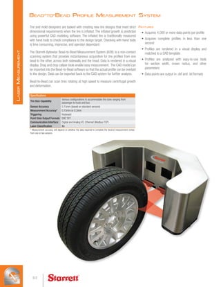 Bead-to-Bead Profile Measurement System
Tire and mold designers are tasked with creating new tire designs that meet strict
dimensional requirements when the tire is inflated. The inflated growth is predicted
using powerful CAD modeling software. The inflated tire is traditionally measured
with hand tools to check compliance to the design target. Checking with hand tools
is time consuming, imprecise, and operator dependant.
The Starrett-Bytewise Bead-to-Bead Measurement System (B2B) is a non-contact
scanning system that provides instantaneous acquisition for tire profiles from one
bead to the other, across both sidewalls and the tread. Data is rendered in a visual
display. Drag and drop caliper tools enable easy measurement. The CAD model can
be imported into the Bead-to-Bead software so that the actual profile can be overlaid
to the design. Data can be exported back to the CAD system for further analysis.
Bead-to-Bead can scan tires rotating at high speed to measure centrifugal growth
and deformation.
Specifications
Tire Size Capability
Various configurations to accommodate tire sizes ranging from
passenger to truck and bus
Sensor Accuracy 0.15mm (based on standard sensors)
Measurement Accuracy* 0.15mm or 0.3mm
Triggering Keyboard
Point Data Output Formats DXF, TXT
Communication Interface Digital and Analog I/O, Ethernet (Modbus TCP)
Laser Classification Illa
* Measurement accuracy will depend on whether the data required to complete the desired measurement comes
from one or two sensors.
Features
•	 Acquires 4,000 or more data points per profile
•	 Acquires complete profiles in less than one
second
•	 Profiles are rendered in a visual display and
matched to a CAD template
•	 Profiles are analyzed with easy-to-use tools
for section width, crown radius, and other
parameters
•	 Data points are output in .dxf and .txt formats
512
L
aser
M
easurement
 