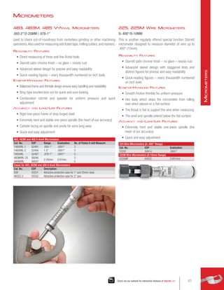 225, 225M Wire Micrometers
0-.400/0-10MM
This is another regularly offered special function Starrett
micrometer designed to measure diameter of wire up to
.400 (10mm).
Readability Features
•	 Starrett satin chrome finish – no glare – resists rust
•	 Advanced sleeve design with staggered lines and
distinct figures for precise and easy readability
•	 Quick-reading figures – every thousandth numbered
on inch tools
Ease-of-Handling Features
•	 Smooth friction thimble for uniform pressure
•	 Hex body which stops the micrometer from rolling
over when placed on a flat surface
•	 The throat is flat to support the wire when measuring
•	 The anvil and spindle extend below the flat surface
Accuracy and Long-Life Features
•	 Extremely hard and stable one-piece spindle (the
heart of our accuracy)
•	 Quick and easy adjustment
483, 483M and 485 V-Anvil Micrometers
Cat. No. EDP Range Graduation No. of Flutes it will Measure
T483XRL-1 52491 .093-1 .0001 3
T483XRL-2 52494 1-2 .0001 3
T485XRL 52497 .078-1 .0001 5
483MXRL-25 56046
2-25mm 0.01mm
3
485MXRL 56047 5
Cases for 483, 483M and 485 V-Anvil Micrometers
Cat. No. EDP Description
939 55331 Attractive protective case for 1 and 25mm sizes
483ZZ-2 55332 Attractive protective case for 2 size
225 Wire Micrometers (0-.400 Range)
Cat. No. EDP Graduation
T225F 50814 .0001
225M Wire Micrometers (0-10mm Range)
V225MF 64255 0.001mm
483, 483M, 485 V-Anvil Micrometers
.093-2/2-25MM | .078-1
Used to check out-of-roundness from centerless grinding or other machining
operations.Also used for measuring odd fluted taps,milling cutters,and reamers.
Readability Features
•	 Direct measuring of three and five-fluted tools
•	 Starrett satin chrome finish – no glare – resists rust
•	 Advanced sleeve design for precise and easy readability
•	 Quick-reading figures – every thousandth numbered on inch tools
Ease-of-Handling Features
•	 Balanced frame and thimble design ensure easy handling and readability
•	 Ring-type knurled lock nut for quick and sure locking
•	 Combination ratchet and speeder for uniform pressure and quick
adjustment
Accuracy and Long-Life Features
•	 Rigid one-piece frame of drop forged steel
•	 Extremely hard and stable one-piece spindle (the heart of our accuracy)
•	 Carbide facing on spindle and anvils for extra long wear
•	 Quick and easy adjustment
Micrometers
63
Check out our website for interactive features at starrett.com
M
icrometers
 