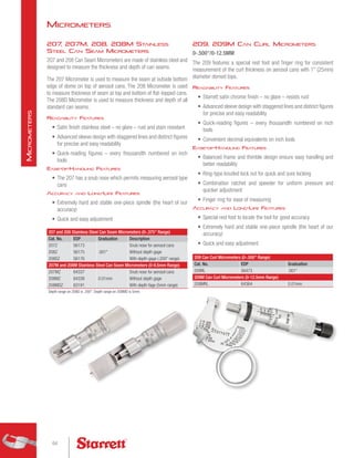 209, 209M Can Curl Micrometers
0-.500/0-12.5MM
The 209 features a special rest foot and finger ring for consistent
measurement of the curl thickness on aerosol cans with 1 (25mm)
diameter domed tops.
Readability Features
•	 Starrett satin chrome finish – no glare – resists rust
•	 Advanced sleeve design with staggered lines and distinct figures
for precise and easy readability
•	 Quick-reading figures – every thousandth numbered on inch
tools
•	 Convenient decimal equivalents on inch tools
Ease-of-Handling Features
•	 Balanced frame and thimble design ensure easy handling and
better readability
•	 Ring-type knurled lock nut for quick and sure locking
•	 Combination ratchet and speeder for uniform pressure and
quicker adjustment
•	 Finger ring for ease of measuring
Accuracy and Long-Life Features
•	 Special rest foot to locate the tool for good accuracy
•	 Extremely hard and stable one-piece spindle (the heart of our
accuracy)
•	 Quick and easy adjustment
207 and 208 Stainless Steel Can Seam Micrometers (0-.375 Range)
Cat. No. EDP Graduation Description
207Z 56173
.001
Snub nose for aerosol cans
208Z 56175 Without depth gage
208DZ 56176 With depth gage (.200 range)
207M and 208M Stainless Steel Can Seam Micrometers (0-9.5mm Range)
207MZ 64337
0.01mm
Snub nose for aerosol cans
208MZ 64338 Without depth gage
208MDZ 63191 With depth fage (5mm range)
Depth range on 208D is .200. Depth range on 208MD is 5mm.
209 Can Curl Micrometers (0-.500 Range)
Cat. No. EDP Graduation
209RL 56473 .001
209M Can Curl Micrometers (0-12.5mm Range)
209MRL 64364 0.01mm
207, 207M, 208, 208M Stainless
Steel Can Seam Micrometers
207 and 208 Can Seam Micrometers are made of stainless steel and
designed to measure the thickness and depth of can seams.
The 207 Micrometer is used to measure the seam at outside bottom
edge of dome on top of aerosol cans. The 208 Micrometer is used
to measure thickness of seam at top and bottom of flat-topped cans.
The 208D Micrometer is used to measure thickness and depth of all
standard can seams.
Readability Features
•	 Satin finish stainless steel – no glare – rust and stain resistant
•	 Advanced sleeve design with staggered lines and distinct figures
for precise and easy readability
•	 Quick-reading figures – every thousandth numbered on inch
tools
Ease-of-Handling Features
•	 The 207 has a snub nose which permits measuring aerosol type
cans
Accuracy and Long-Life Features
•	 Extremely hard and stable one-piece spindle (the heart of our
accuracy)
•	 Quick and easy adjustment
Micrometers
64
M
icrometers
 