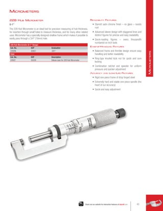 228 Hub Micrometer
0-1
The 228 Hub Micrometer is an ideal tool for precision measuring of hub thickness,
for insertion through small holes to measure thickness, and for many other related
uses. Micrometer has a specially designed shallow frame which makes it possible to
easily pass through a 3/4 (19mm) hole.
228 Hub Micrometer (0-1 Range)
Cat. No. EDP Graduation
228XRL 50921 .001
Case
Cat. No. EDP Description
228ZZ 55228 Deluxe case for 228 Hub Micrometer
Readability Features
•	 Starrett satin chrome finish – no glare – resists
rust
•	 Advanced sleeve design with staggered lines and
distinct figures for precise and easy readability
•	 Quick-reading figures – every thousandth
numbered on inch tools
Ease-of-Handling Features
•	 Balanced frame and thimble design ensure easy
handling and better readability
•	 Ring-type knurled lock nut for quick and sure
locking
•	 Combination ratchet and speeder for uniform
pressure and quicker adjustment
Accuracy and Long-Life Features
•	 Rigid one-piece frame of drop forged steel
•	 Extremely hard and stable one-piece spindle (the
heart of our accuracy)
•	 Quick and easy adjustment
Micrometers
65
Check out our website for interactive features at starrett.com
M
icrometers
 