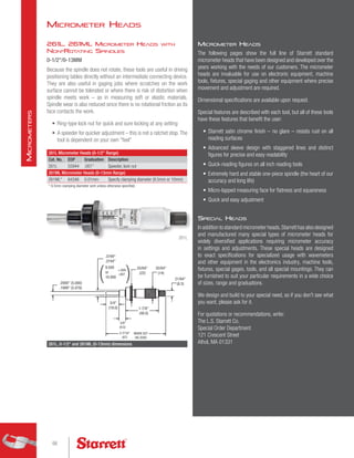 Micrometer Heads
The following pages show the full line of Starrett standard
micrometer heads that have been designed and developed over the
years working with the needs of our customers. The micrometer
heads are invaluable for use on electronic equipment, machine
tools, fixtures, special gaging and other equipment where precise
movement and adjustment are required.
Dimensional specifications are available upon request.
Special features are described with each tool, but all of these tools
have these features that benefit the user:
•	 Starrett satin chrome finish – no glare – resists rust on all
reading surfaces
•	 Advanced sleeve design with staggered lines and distinct
figures for precise and easy readability
•	 Quick-reading figures on all inch reading tools
•	 Extremely hard and stable one-piece spindle (the heart of our
accuracy and long life)
•	 Micro-lapped measuring face for flatness and squareness
•	 Quick and easy adjustment
Special Heads
In addition to standard micrometer heads,Starrett has also designed
and manufactured many special types of micrometer heads for
widely diversified applications requiring micrometer accuracy
in settings and adjustments. These special heads are designed
to exact specifications for specialized usage with wavemeters
and other equipment in the electronics industry, machine tools,
fixtures, special gages, tools, and all special mountings. They can
be furnished to suit your particular requirements in a wide choice
of sizes, range and graduations.
We design and build to your special need, so if you don't see what
you want, please ask for it.
For quotations or recommendations, write:
The L.S. Starrett Co.
Special Order Department
121 Crescent Street
Athol, MA 01331
261L, 261ML Micrometer Heads with
Non-Rotating Spindles
0-1/2/0-13MM
Because the spindle does not rotate, these tools are useful in driving
positioning tables directly without an intermediate connecting device.
They are also useful in gaging jobs where scratches on the work
surface cannot be tolerated or where there is risk of distortion when
spindle meets work – as in measuring soft or elastic materials.
Spindle wear is also reduced since there is no rotational friction as its
face contacts the work.
•	 Ring-type lock nut for quick and sure locking at any setting
•	 A speeder for quicker adjustment – this is not a ratchet stop.The
tool is dependent on your own feel
261L Micrometer Heads (0-1/2 Range)
Cat. No. EDP Graduation Description
261L 55944 .001 Speeder, lock nut
261ML Micrometer Heads (0-13mm Range)
261ML* 64346 0.01mm 
Specify clamping diameter (9.5mm or 10mm)
* 9.5mm clamping diameter sent unless otherwise specified.
261L
.2000 (5.080)
.1999 (5.078)
3/4
(19.0)
3/8
(9.5)
1-7/8
(48.0)
21/64
(8.3)
35/64
(14)
55/64
(22)
3-7/16
(87)
WHEN SET 
ON ZERO
.3749
.3744
9.500
or
10.000
+.000
-.007
( )
261L, 0-1/2 and 261ML (0-13mm) dimensions
Micrometer Heads
66
M
icrometers
 