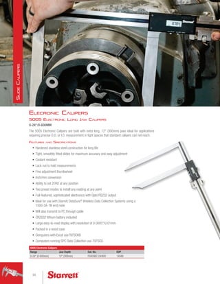 5005 Electronic Calipers
Range Jaw Depth Cat. No. EDP
0-24 (0-600mm) 12 (300mm) F5005BZ-24/600 14588
5005 Electronic Long Jaw Calipers
0-24/0-600MM
The 5005 Electronic Calipers are built with extra long, 12 (300mm) jaws ideal for applications
requiring precise O.D. or I.D. measurement in tight spaces that standard calipers can not reach.
Features and Specifications
•	 Hardened stainless steel construction for long life
•	 Tight, smoothly fitted slides for maximum accuracy and easy adjustment
•	 Coolant resistant
•	 Lock nut to hold measurements
•	 Fine adjustment thumbwheel
•	 Inch/mm conversion
•	 Ability to set ZERO at any position
•	 Two preset modes to install any reading at any point
•	 Full-featured, sophisticated electronics with Opto RS232 output
•	 Ideal for use with Starrett DataSure®
Wireless Data Collection Systems using a
1500-3A-1N end node
•	 Will also transmit to PC through cable
•	 CR2032 lithium battery included
•	 Large easy-to-read display with resolution of 0.0005/0.01mm
•	 Packed in a wood case
•	 Computers with Excel use797SCKB
•	 Computers running SPC Data Collection use 797SCU
Elecronic Calipers
94
S
lide
C
alipers
 