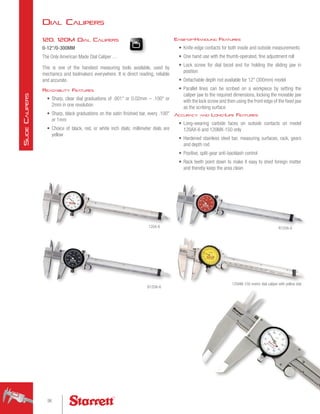 Dial Calipers
120, 120M Dial Calipers
0-12/0-300MM
The Only American Made Dial Caliper …
This is one of the handiest measuring tools available, used by
mechanics and toolmakers everywhere. It is direct reading, reliable
and accurate.
Readability Features
•	 Sharp, clear dial graduations of .001 or 0.02mm – .100 or
2mm in one revolution
•	 Sharp, black graduations on the satin finished bar, every .100
or 1mm
•	 Choice of black, red, or white inch dials; millimeter dials are
yellow
Ease-of-Handling Features
•	 Knife-edge contacts for both inside and outside measurements
•	 One hand use with the thumb-operated, fine adjustment roll
•	 Lock screw for dial bezel and for holding the sliding jaw in
position
•	 Detachable depth rod available for 12 (300mm) model
•	 Parallel lines can be scribed on a workpiece by setting the
caliper jaw to the required dimensions, locking the movable jaw
with the lock screw and then using the front edge of the fixed jaw
as the scribing surface
Accuracy and Long-Life Features
•	 Long-wearing carbide faces on outside contacts on model
120AX-6 and 120MX-150 only
•	 Hardened stainless steel bar, measuring surfaces, rack, gears
and depth rod
•	 Positive, split-gear anti-backlash control
•	 Rack teeth point down to make it easy to shed foreign matter
and thereby keep the area clean
120AM-150 metric dial caliper wtih yellow dial
R120A-6
B120A-6
120A-6
96
S
lide
C
alipers
 