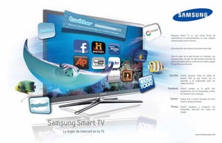 Samsung Smart TV es una nueva forma de
                                      experimentar el entretenimiento en casa, siempre
                                      evolucionando hacia el futuro.


                                      Esta televisión del mañana te permite hacer más.


                                      Lleva lo mejor de la web directo a tu televisor con
                                      Samsung Apps, escoge tus aplicaciones favoritas de
                                      entre una amplia galería, y disfruta de videos, juegos,
                                      fotografías y mucho más.




                                     YouTube: Podrás visualizar todos los videos de
                                                 manera fácil, ya que cuenta con un
                                                 buscador y un organizador para tus
                                                 videos favoritos.

                                    Facebook: Podrás navegar en tu perfil, leer
                                                 comentarios, ver tus fotografías y estar
                                                 en contacto con tus amigos.

                                      Twitter: Podrás leer y enviar mensajes de texto
                                                 desde tu página personal.

                                      Picasa: Podrás visualizar y compartir tus
                                                 fotografías favoritas con todos tus
                                                 amigos.




Samsung Smart TV
    Lo mejor de internet en tu TV
                                                                    www.vivesamsungtv.com
 