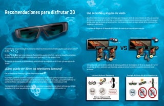 Recomendaciones para disfrutar 3D                                                                              Uso de lentes y ángulos de visión
                                                                                                               Nuestros lentes funcionan con una tecnología que trabaja por medio de unos cristales de LCD y se conectan
                                                                                                               al televisor por medio de un infrarrojo. La tecnología de las televisiones Samsung es muy diferente, ya que
                                                                                                               podrás notar que los lentes no son de cartón. Esto te permite tener un mejor detalle de los colores en tus
                                                                                                               imágenes y movimientos.

                                                                                                               La calidad de imagen en 3D depende del número de cuadros por segundo para cada ojo.




Para disfrutar la experiencia 3D es necesario utilizar los lentes activos de Samsung, los cuales pesan menos
de 30g.

Es importante saber que la luz o lámparas fluorescentes pueden interferir o generar pequeños parpadeos
en los lentes 3D, por lo cual se recomienda que al igual que en el cine apagues la luz.

En cuestión de distancia, la recomendación para disfrutar las imágenes es de 1.5 mts. y lo mas lejos es de
10 mts.
                                                                                                               Adicional a esto, con los lentes activos de Samsung, podrás ver las imágenes en 3D en un ángulo de 0° a 4 0°
                                                                                                               sin pérdida de color, contraste y profundidad, además de evitar la interferencia de la televisión hacia
¿Cómo puedo ver 3D en los televisores Samsung?                                                                 los lentes.

Con los televisores Samsung lo puedes hacer de dos formas:

· La primera opción es convertir una imagen convencional a 3D con solo apretar un botón de tu control
remoto. Sólo necesitas los lentes que vienen incluidos en la compra de tu equipo, y así podrás disfrutar un
partido de futbol, videojuegos, películas y hasta tus fotografías y videos conectados por USB.

· La segunda opción es tener un equipo Blu-ray que tenga la capacidad de reproducir películas que vengan
grabadas en 3D, tener una película grabada en 3D y tener una conexión de HDMI versión 1.4.
 