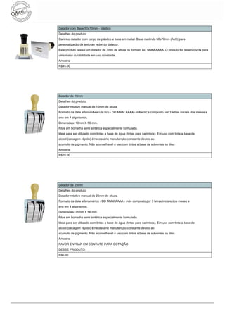 Datador com Base 50x70mm - plástico
Detalhes do produto:
Carimbo datador com corpo de plástico e base em metal. Base medindo 50x70mm (AxC) para
personalização de texto ao redor do datador.
Este produto possui um datador de 3mm de altura no formato DD MMM AAAA. O produto foi desenvolvida para
uma maior durabilidade em uso constante.
Amostra:
R$45.00




Datador de 10mm
Detalhes do produto:
Datador rotativo manual de 10mm de altura.
Formato da data alfanum&eacute;rico - DD MMM AAAA - m&ecirc;s composto por 3 letras iniciais dos meses e
ano em 4 algarismos.
Dimensões: 10mm X 56 mm.
Fitas em borracha semi sintética especialmente formulada.
Ideal para ser utilizado com tintas a base de água (tintas para carimbos). Em uso com tinta a base de
alcool (secagem rápida) é necessário manutenção constante devido ao
acumulo de pigmento. Não aconselhavel o uso com tintas a base de solventes ou óleo
Amostra:
R$70.00




Datador de 25mm
Detalhes do produto:
Datador rotativo manual de 25mm de altura.
Formato da data alfanumérico - DD MMM AAAA - mês composto por 3 letras iniciais dos meses e
ano em 4 algarismos.
Dimensões: 25mm X 56 mm.
Fitas em borracha semi sintética especialmente formulada.
Ideal para ser utilizado com tintas a base de água (tintas para carimbos). Em uso com tinta a base de
alcool (secagem rápida) é necessário manutenção constante devido ao
acumulo de pigmento. Não aconselhavel o uso com tintas a base de solventes ou óleo
Amostra:
FAVOR ENTRAR EM CONTATO PARA COTAÇÃO
DESSE PRODUTO.
R$0.00
 