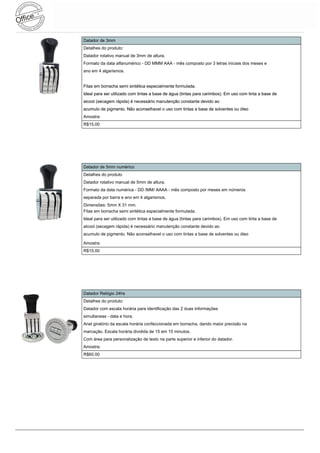 Datador de 3mm
Detalhes do produto:
Datador rotativo manual de 3mm de altura.
Formato da data alfanumérico - DD MMM AAA - mês composto por 3 letras iniciais dos meses e
ano em 4 algarismos.


Fitas em borracha semi sintética especialmente formulada.
Ideal para ser utilizado com tintas a base de água (tintas para carimbos). Em uso com tinta a base de
alcool (secagem rápida) é necessário manutenção constante devido ao
acumulo de pigmento. Não aconselhavel o uso com tintas a base de solventes ou óleo
Amostra:
R$15.00




Datador de 5mm numérico
Detalhes do produto
Datador rotativo manual de 5mm de altura.
Formato da data numérica - DD /MM/ AAAA - mês composto por meses em números
separada por barra e ano em 4 algarismos.
Dimensões: 5mm X 31 mm.
Fitas em borracha semi sintética especialmente formulada.
Ideal para ser utilizado com tintas a base de água (tintas para carimbos). Em uso com tinta a base de
alcool (secagem rápida) é necessário manutenção constante devido ao
acumulo de pigmento. Não aconselhavel o uso com tintas a base de solventes ou óleo

Amostra:
R$15.00




Datador Relógio 24hs
Detalhes do produto:
Datador com escala horária para identificação das 2 duas informações
simultaneas - data e hora.
Anel giratório da escala horária confeccionada em borracha, dando maior precisão na
marcação. Escala horária dividida de 15 em 15 minutos.
Com área para personalização de texto na parte superior e inferior do datador.
Amostra:
R$60.00
 