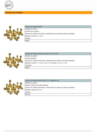 Carimbo de madeira




                     Carimbo de madeira "PAGO"
                     Detalhes do produto:
                     Carimbo com a escritas
                     Carimbo em madeira envernizado, confeccionado em polimero de primeira qualidade.
                     Medida do carimbo: 4 x 1,2cm
                     Amostra:
                     R$8.00




                     Carimbo de madeira assinatura medidas 7x1, 6x1, 5x1cm
                     Detalhes do produto:
                     carimbo assinatura:
                     Carimbo em madeira envernizado, confeccionado em polimero de primeira qualidade.
                     Medida do carimbo: 7 x 1cm, 6 x 1cm, 5 x 1cm,&nbsp; 4 x 1cm , 3 x 1cm
                     Amostras:
                     R$8.00




                     Carimbo de madeira padrão CNPJ ou I.E.- medida 6x3 cm
                     Detalhes do produto:
                     Padrão do CNPJ ou Inscrição Estadual
                     Carimbo em madeira envernizado, confeccionado em polimero de primeira qualidade.
                     Medida do carimbo: 6 x 3 cm
                     Amostra:
                     R$15.00
 