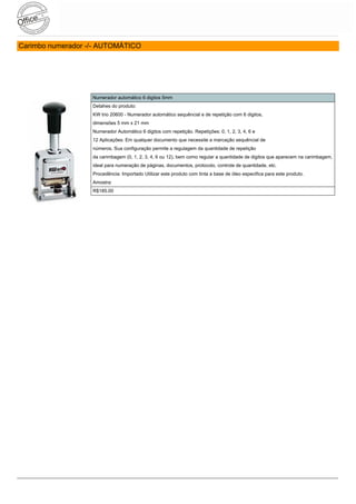 Carimbo numerador -/- AUTOMÁTICO




                   Numerador automático 6 digitos 5mm
                   Detahes do produto:
                   KW trio 20600 - Numerador automático sequêncial e de repetição com 6 digitos,
                   dimensões 5 mm x 21 mm
                   Numerador Automático 6 digitos com repetição. Repetições: 0, 1, 2, 3, 4, 6 e
                   12 Aplicações: Em qualquer documento que necessite a marcação sequêncial de
                   números. Sua configuração permite a regulagem da quantidade de repetição
                   da carimbagem (0, 1, 2, 3, 4, 6 ou 12), bem como regular a quantidade de digitos que aparecem na carimbagem,
                   ideal para numeração de páginas, documentos, protocolo, controle de quantidade, etc.
                   Procedência: Importado Utilizar este produto com tinta a base de óleo especifica para este produto.
                   Amostra:
                   R$185.00
 