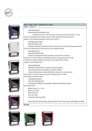 Novo Trodat - 4912 - tamanho 4,7x1,8cm
Modelo : Trodat 4.0

       VANTAGEM MóVEL:
       INCRIVELMENTE PEQUENO E LEVE
                O Original Printy 4.0 é um dos menores e mais leves carimbos autotintados do mundo.
Por isso, é perfeito para trazer consigo mesmo no menor dos bolsos! Os elementos macios
garantem uma sustentação agradável e ergonômica do carimbo.

       VANTAGEM MAIS LIMPA
       NADA DE MÃOS SUJAS
       Novidade mundial nas almofadas de carimbos: duas áreas de manuseamento especiais permitem
uma troca da almofada 100% mais limpa, sem tocar no depósito de tinta.

       VANTAGEM CLARA:
       MELHOR VISãO DO PAPEL
       A janela de visualização translúcida possibilita o posicionamento exato para
impressão. E os cantos inferiores transparentes garantem uma execução precisa. O Printy
4.0 proporciona melhor qualidade de impressão. A construção sólida do carimbo
assegura uma durabilidade maior.

       VANTAGEM RÁPIDA:
       REMOÇÃO CONFORTÁVEL DA JANELA DE VISUALIZAÇÃO
       A grande estrutura do cabo possibilita uma abertura ultrafácil.
       A tampa simétrica encaixa sempre perfeitamente, seja qual for o canto que está
para a frente ou para trás. Graças a janela de visualização grande, a amostra
de impressão é completa e legível.

       VANTAGEM EVIDENTE:
       FACIL DE PERSONALIZAR
       Possibilidades ilimitadas para impressões e logotipos individualizados graças a
grande placa frontal.

       Medida do texto: 4,7 x 1,8 cm
       Máximo de 5 linhas
       Refil: Ref: 6/4912
       Cor do refil: preto.
       Acompanha tampa de proteção


       Cores: Azul C€u, Branco •rtico, Branco e Preto, Cinza, Pink, Preto, Verde Ma‚ƒ, Vermelho

R$ 25,00
 