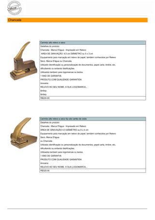 Chancela




           Carimbo alto relevo a seco
           Detalhes do produto:
           Chancela - Marca D'água - Impressão em Relevo
           ´AREA DE GRAVAÇÃO: 4,5 cm DIÂMETRO ou 5 x 3 cm
           Equipamento para marcação em relevo de papel, também conhecidos por Relevo
           Seco, Marca D'água ou Chancela.
           Utilizado identificação ou personalização de documentos, papel carta, timbre, etc,
           dificultando ou evitando falsificações.
           Utilizados tambem para logomarcas ou textos.
           1 ANO DE GARANTIA
           PRODUTO COM QUALIDADE GARANTIDA
           Amostra:
           RELEVO AO SEU NOME, A SUA LOGOMARCA...
           &nbsp;
           &nbsp;
           R$220.00




           Carimbo alto relevo a seco faz ate cartão de visita
           Detalhes do produto:
           Chancela - Marca D'água - Impressão em Relevo
           ÁREA DE GRAVAÇÃO 4,5 DIÂMETRO ou 8 x 4 cm
           Equipamento para marcação em relevo de papel, também conhecidos por Relevo
           Seco, Marca D'água
           ou Chancela.
           Utilizado identificação ou personalização de documentos, papel carta, timbre, etc,
           dificultando ou evitando falsificações.
           Utilizados tambem para logomarcas ou textos.
           1 ANO DE GARANTIA
           PRODUTO COM QUALIDADE GARANTIDA
           Amostra:
           RELEVO AO SEU NOME, A SUA LOGOMARCA...
           R$320.00
 