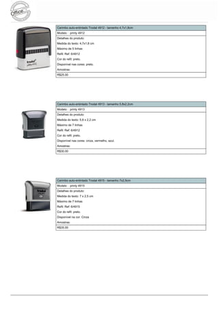 Carimbo auto-entintado Trodat 4912 - tamanho 4,7x1,8cm
Modelo : printy 4912
Detalhes do produto:
Medida do texto: 4,7x1,8 cm
Máximo de 5 linhas
Refil: Ref: 6/4912
Cor do refil: preto.
Disponível nas cores: preto.
Amostras:
R$25.00




Carimbo auto-entintado Trodat 4913 - tamanho 5,8x2,2cm
Modelo : printy 4913
Detalhes do produto:
Medida do texto: 5,8 x 2,2 cm
Máximo de 7 linhas
Refil: Ref: 6/4912
Cor do refil: preto.
Disponível nas cores: cinza, vermelho, azul.
Amostras:
R$30.00




Carimbo auto-entintado Trodat 4915 - tamanho 7x2,5cm
Modelo : printy 4915
Detalhes do produto:
Medida do texto: 7 x 2,5 cm
Máximo de 7 linhas
Refil: Ref: 6/4915
Cor do refil: preto.
Disponível na cor: Cinza
Amostras:
R$35.00
 