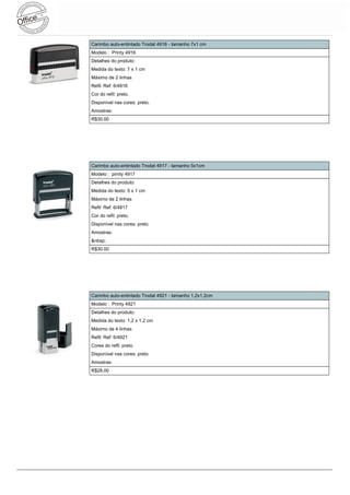 Carimbo auto-entintado Trodat 4916 - tamanho 7x1 cm
Modelo : Printy 4916
Detalhes do produto:
Medida do texto: 7 x 1 cm
Máximo de 2 linhas
Refil: Ref: 6/4916
Cor do refil: preto.
Disponível nas cores: preto.
Amostras:
R$30.00




Carimbo auto-entintado Trodat 4917 - tamanho 5x1cm
Modelo : pirnty 4917
Detalhes do produto:
Medida do texto: 5 x 1 cm
Máximo de 2 linhas
Refil: Ref: 6/4817
Cor do refil: preto.
Disponível nas cores: preto
Amostras:
&nbsp;
R$30.00




Carimbo auto-entintado Trodat 4921 - tamanho 1,2x1,2cm
Modelo : Printy 4921
Detalhes do produto:
Medida do texto: 1,2 x 1,2 cm
Máximo de 4 linhas
Refil: Ref: 6/4921
Cores do refil: preto.
Disponível nas cores: preto
Amostras:
R$28.00
 