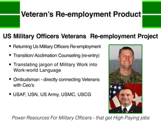Veteran’s Re-employment Product
Power Resources For Military Officers - that get High Paying jobs
US Military Officers Veterans Re-employment Project
Returning Us Military Officers Re-employment
Transition/ Acclimation Counseling (re-entry)
Translating jargon of Military Work into
Work-world Language
Ombudsman - directly connecting Veterans
with Ceo’s
USAF, USN, US Army, USMC, USCG
 