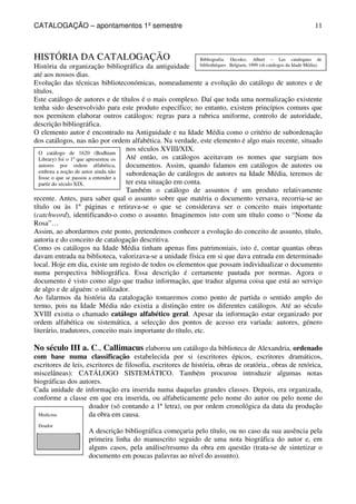 CATALOGAÇÃO – apontamentos 1º semestre 
11 
HISTÓRIA DA CATALOGAÇÃO 
História da organização bibliográfica da antiguidade 
até aos nossos dias. 
Evolução das técnicas biblioteconómicas, nomeadamente a evolução do catálogo de autores e de 
títulos. 
Este catálogo de autores e de títulos é o mais complexo. Daí que toda uma normalização existente 
tenha sido desenvolvido para este produto específico; no entanto, existem princípios comuns que 
nos permitem elaborar outros catálogos: regras para a rubrica uniforme, controlo de autoridade, 
descrição bibliográfica. 
O elemento autor é encontrado na Antiguidade e na Idade Média como o critério de subordenação 
dos catálogos, nas não por ordem alfabética. Na verdade, este elemento é algo mais recente, situado 
O catálogo de 1620 (Bodhiam 
Library) foi o 1º que apresentou os 
autores por ordem alfabética, 
embora a noção de autor ainda não 
fosse o que se passou a entender a 
partir do século XIX. 
Medicina 
Doador 
Bibliografia: Decolez, Albert – Les catalogues de 
bibliothéques . Belgium, 1999 (sb catálogos da Idade Média). 
nos séculos XVIII/XIX. 
Até então, os catálogos aceitavam os nomes que surgiam nos 
documentos. Assim, quando falamos em catálogos de autores ou 
subordenação de catálogos de autores na Idade Média, teremos de 
ter esta situação em conta. 
Também o catálogo de assuntos é um produto relativamente 
recente. Antes, para saber qual o assunto sobre que matéria o documento versava, recorria-se ao 
título ou às 1º páginas e retirava-se o que se considerava ser o conceito mais importante 
(catchword), identificando-o como o assunto. Imaginemos isto com um título como o “Nome da 
Rosa”… 
Assim, ao abordarmos este ponto, pretendemos conhecer a evolução do conceito de assunto, título, 
autoria e do conceito de catalogação descritiva. 
Como os catálogos na Idade Média tinham apenas fins patrimoniais, isto é, contar quantas obras 
davam entrada na biblioteca, valorizava-se a unidade física em si que dava entrada em determinado 
local. Hoje em dia, existe um registo de todos os elementos que possam individualizar o documento 
numa perspectiva bibliográfica. Essa descrição é certamente pautada por normas. Agora o 
documento é visto como algo que traduz informação, que traduz alguma coisa que está ao serviço 
de algo e de alguém: o utilizador. 
Ao falarmos da história da catalogação tomaremos como ponto de partida o sentido amplo do 
termo, pois na Idade Média não existia a distinção entre os diferentes catálogos. Até ao século 
XVIII existia o chamado catálogo alfabético geral. Apesar da informação estar organizado por 
ordem alfabética ou sistemática, a selecção dos pontos de acesso era variada: autores, género 
literário, tradutores, conceito mais importante do título, etc. 
No século III a. C., Callimacus elaborou um catálogo da biblioteca de Alexandria, ordenado 
com base numa classificação estabelecida por si (escritores épicos, escritores dramáticos, 
escritores de leis, escritores de filosofia, escritores de história, obras de oratória., obras de retórica, 
miscelâneas): CATÁLOGO SISTEMÁTICO. Também procurou introduzir algumas notas 
biográficas dos autores. 
Cada unidade de informação era inserida numa daquelas grandes classes. Depois, era organizada, 
conforme a classe em que era inserida, ou alfabeticamente pelo nome do autor ou pelo nome do 
doador (só contando a 1ª letra), ou por ordem cronológica da data da produção 
da obra em causa. 
A descrição bibliográfica começaria pelo título, ou no caso da sua ausência pela 
primeira linha do manuscrito seguido de uma nota biográfica do autor e, em 
alguns casos, pela análise/resumo da obra em questão (trata-se de sintetizar o 
documento em poucas palavras ao nível do assunto). 
 