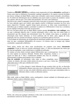 CATALOGAÇÃO – apontamentos 1º semestre 
12 
Também na IDADE MÉDIA os catálogos eram organizados de forma sistemática, espelhando a 
forma como eram as bibliotecas fisicamente (catálogo topográfico). Os registos estavam divididos 
por classes: teólogos da Idade Média, santos mais estimados, santos menos estimados, miscelâneas, 
etc. O critério de subordenação não era alfabética mas eram usados os nomes dos doadores, nomes 
dos copistas, data em que o livro tinha sido produzido. Tal como com Callimacus. 
Não havia cota, sendo-se obrigado a percorrer toda a lista para se encontrar o documento procurado. 
Se fosse aplicado agora este critério, para alguém exterior à biblioteca encontrar um livro seria 
quase impossível. Contudo, naquele tempo quem procurava as obras eram essencialmente os 
indivíduos que as tinham copiado e arrumado (o copista ou o bibliotecário). Como tal, a existência 
de um catálogo como hoje existe não era necessária. 
Por isso, há quem afirme que na Idade Média estamos perante inventários e não catálogos, uma 
vez que o principal objectivo não é veicular informação sobre a obra, mas sim contar todos os 
documentos que dão entrada num determinado local. Na verdade, nesta época, as unidades de 
informação eram muito informais, os livros poderiam não ter título, autor, página de rosto, 
paginação. Por isso, perante tal situação, registava-se as primeiras palavras do texto. 
A necessidade de instrumentos de recuperação de informação também não seria assim tão premente, 
uma vez que a produção bibliográfica era escassa e os leitores eram os monges que tinham 
constituído e organizado a biblioteca. 
Nesta altura, muitas das obras eram encadernadas em conjunto com outras (documento 
compósito). O que se fazia era veicular informação sobre a 1ª obra em detrimento das outras que 
lhe estavam agregadas, o que condicionava o trabalho do utilizador. 
No entanto, já nesta altura existiam alguns bibliotecários que se preocupavam 
Título da 1ª Obra 
em criar registos de natureza diferente. Perante obras compósitas, faziam o 
registo do título da 1ª obra e estabeleciam também uma nota de conteúdo, 
demonstrando já alguma preocupação com o conteúdo. 
Nota de conteúdo: dá informação sobre todas as obras compiladas nesse 
Nota de conteúdo 
volume; no entanto, não eram criados pontos de acesso e, por isso, o leitor não 
sabia onde estava a obra que continha estes textos. 
Título da publicação 
Descrição 
bibliográfica 
= Esta situação é muito diferente do que acontece hoje em dia: na descrição 
bibliográfica abrimos uma nota com os diferentes títulos e diferentes autores dos 
textos; ou seja, são criados diferentes pontos de acesso que contemplam todos os 
diferentes títulos e todos os diferentes autores. 
Mais tarde, ainda na Idade Média, certos catalogadores criaram unidades de informação para os 
diferentes títulos e para os diferentes autores. 
Título 
Nota de conteúdo 
Título 
Nota de conteúdo 
= “publicada com outros textos e situa-se 
algures no catálogo” 
Porém, não colocavam qualquer referência à obra onde se encontravam outros textos, ou seja, não 
encontramos remissivas do texto para o volume. 
 