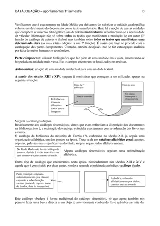 CATALOGAÇÃO – apontamentos 1º semestre 
13 
Verificamos que é exactamente na Idade Média que deixamos de valorizar a unidade catalográfica 
volume em detrimento do documento como texto manifestado. Hoje há a noção de que as unidades 
que compõem o universo bibliográfico são de textos manifestados, reconhecendo-se a necessidade 
de veicular informação não só sobre todos os textos que manifestam a produção de um autor (3ª 
função do catálogo de autores e títulos) mas também sobre todos os textos que manifestam uma 
determinada obra (as suas várias edições: a sua 2ª função). É assim que hoje se procede com a 
catalogação das partes componentes. Contudo, embora desejável, não se faz catalogação analítica 
por falta de meios humanos e económicos. 
Parte componente: unidade bibliográfica que faz parte de uma unidade mais vasta, encontrando-se 
hospedada na unidade mais vasta. Ex: os artigos encontram-se localizados em revistas. 
Autonomizar: criação de uma unidade intelectual para uma unidade textual. 
A partir dos séculos XIII e XIV, surgem já remissivas que começam a ser utilizadas apenas na 
seguinte situação: 
Título da 1ª 
publicação 
Nota de conteúdo 
Título do texto 
Ver página: 
remete para a 
obra compósita 
Referência a 
todos os 
diferentes 
textos que o 
integram 
Surgem os catálogos duplos. 
Relativamente aos catálogos sistemáticos, vimos que estes reflectiam a disposição dos documentos 
na biblioteca, isto é, a ordenação do catálogo coincidia exactamente com a ordenação dos livros nas 
estantes. 
O catálogo da biblioteca do mosteiro de Córbia (?), elaborado no século XII, já seguia uma 
organização alfabética, um dos poucos na época. Trata-se de um catálogo alfabético geral: autores, 
copistas, palavras mais significativas do título, surgem organizados alfabeticamente. 
Alguns catálogos sistemáticos seguiam uma subordenação 
alfabética. 
Na Idade Média não havia catálogo de 
autores, devido à visão teocrática em 
que assentava o pensamento de então. 
Outro tipo de catálogo que encontramos nesta época, nomeadamente nos séculos XIII e XIV é 
aquele que é constituído por duas partes, sendo a segunda considerada apêndice: catálogo duplo. 
Parte principal: ordenada 
sistematicamente (por classes) 
enquanto a subordenação 
variava (nome do copista, nome 
do doador, data da impressão). 
Apêndice: ordenado 
alfabeticamente por títulos, 
copistas ou catchwords 
Este catálogo obedece à forma tradicional do catálogo sistemático, só que agora também nos 
permite fazer uma busca directa a um objecto anteriormente conhecido. Este apêndice permite dar 
 