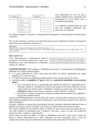 CATALOGAÇÃO – apontamentos 1º semestre 
14 
Apêndice 
Compósito 
classe 
classe 
classe 
__________ 
__________ 
__________ 
__________ 
__________ 
mais importância ao texto do que à 
própria unidade física, denotando uma 
preocupação, já nesta altura, com o 
conteúdo do documento. 
= o apêndice continha registo de cada 
uma das unidades intelectuais que 
pertencem ao compósito. 
Nos séculos seguintes verificamos o desaparecimento gradual da 1ª parte (principal), ficando apenas 
o apêndice. 
No caso dos anónimos, socorria-se da catchwork (palavra mais significativa do título). Na noção de 
autor entravam os tradutores, copistas, etc. 
Bibliografia: 
Bakewell, KGB – A manual of cataloguing practice . Oxford: Pergamon press, 1972 
Hanson, Eugene R; Daily, jay E – “Catalogs and cataloguing”, in Encyclopedia of library and information science . NY: Marcel Dekker, 1970, 
vol. 4, p 242-305 
SÉCULO XVI 
Com o Renascimento, o conhecimento centra-se 
no Homem. Já interessa quem fala e quem cria. 
Abandona-se uma visão teocêntrica e o indivíduo 
começa-se a afirmar. 
Hoje fala-se (Roland Barthes) da morte do autor. Com a Internet, 
é como se se regressasse à Idade Média: não existem criadores 
mas uns retomam outros, perdendo-se o que disse o autor original. 
CONRAD GESNER (1545), publicou a “bibliotheca universalis”, essencialmente uma bibliografia 
publicado em 2 partes (catálogo duplo). 
 A 1º parte, publicada em 1545, surge como um elenco de autores organizados por ordem 
alfabética do 1º nome do autor. 
 A 2º parte encontrava-se ordenada sistemáticamente, numa classificação de 21 classes. 
 Apresenta, ainda, um apêndice à 1ª parte, onde faz o controlo de autoridade e a inversão dos 
nomes. 
o Teve consciência de que a organização pelo apelido de autores era importante para o 
utilizador. Punha-se o problema dos autores que surgiam com nomes diferentes ou com 
várias formas do mesmo nome. Estabelecia a ligação aos nomes dos autor através de 
remissivas. Adoptava uma forma e rejeitava as outras (Thobias v. Tobias). 
o Os nomes dos autores já surgiram invertidos da ordem directa (embora só no apêndice) e 
organizados alfabeticamente. 
Aceitou nesta bibliografia todo o tipo de obras e de autores, incluindo obras anónimas na 2ª parte, e 
não estabeleceu qualquer tipo de censura às publicações, nem descriminou nenhum autor como até 
então era habitual. 
Continua a alfabetar os nomes pelo nome próprio do autor, seguindo o princípio tradicional, mas no 
apêndice apresenta os nomes invertidos com remissivas (ordem indirecta do nome do autor) 
Na 1ª parte, também não encontramos todas as edições de uma mesma obra, pois podia, por ex., 
criar uma unidade de informação para o tradutor e não para o autor, ou seja, não estabelecia 
remissivas entre o tradutor e o autor da obra. 
Assim, tendo em conta esta falha, a 2ª parte da “bibliotheca univesalis” surge como o elenco de 
todos os registos apresentados na 1ª parte, ordenados de forma sistemática. Isto é, surge um 
catálogo de assuntos em que é utilizada uma classificação feita pelo próprio Conrad Gesner. 
 