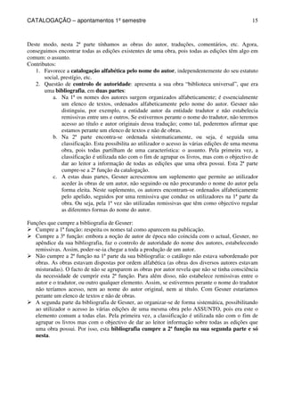 CATALOGAÇÃO – apontamentos 1º semestre 
15 
Deste modo, nesta 2ª parte tínhamos as obras do autor, traduções, comentários, etc. Agora, 
conseguimos encontrar todas as edições existentes de uma obra, pois todas as edições têm algo em 
comum: o assunto. 
Contributos: 
1. Favorece a catalogação alfabética pelo nome do autor, independentemente do seu estatuto 
social, prestígio, etc. 
2. Questão de controlo de autoridade: apresenta a sua obra “biblioteca universal”, que era 
uma bibliografia, em duas partes: 
a. Na 1ª os nomes dos autores surgem organizados alfabeticamente; é essencialmente 
um elenco de textos, ordenados alfabeticamente pelo nome do autor. Gesner não 
distinguiu, por exemplo, a entidade autor da entidade tradutor e não estabelecia 
remissivas entre uns e outros. Se estivermos perante o nome do tradutor, não teremos 
acesso ao título e autor originais dessa tradução; como tal, poderemos afirmar que 
estamos perante um elenco de textos e não de obras. 
b. Na 2ª parte encontra-se ordenada sistematicamente, ou seja, é seguida uma 
classificação. Esta possibilita ao utilizador o acesso às várias edições de uma mesma 
obra, pois todas partilham de uma característica: o assunto. Pela primeira vez, a 
classificação é utilizada não com o fim de agrupar os livros, mas com o objectivo de 
dar ao leitor a informação de todas as edições que uma obra possui. Esta 2ª parte 
cumpre-se a 2ª função da catalogação. 
c. A estas duas partes, Gesner acrescentou um suplemento que permite ao utilizador 
aceder às obras de um autor, não seguindo ou não procurando o nome do autor pela 
forma eleita. Neste suplemento, os autores encontram-se ordenados alfabeticamente 
pelo apelido, seguidos por uma remissiva que conduz os utilizadores na 1ª parte da 
obra. Ou seja, pela 1ª vez são utilizadas remissivas que têm como objectivo regular 
as diferentes formas do nome do autor. 
Funções que cumpre a bibliografia de Gesner: 
 Cumpre a 1ª função: respeita os nomes tal como aparecem na publicação. 
 Cumpre a 3ª função: embora a noção de autor de época não coincida com o actual, Gesner, no 
apêndice da sua bibliografia, faz o controlo de autoridade do nome dos autores, estabelecendo 
remissivas. Assim, poder-se-ia chegar a toda a produção de um autor. 
 Não cumpre a 2ª função na 1ª parte da sua bibliografia: o catálogo não estava subordenado por 
obras. As obras estavam dispostas por ordem alfabética (as obras dos diversos autores estavam 
misturadas). O facto de não se agruparem as obras por autor revela que não se tinha consciência 
da necessidade de cumprir esta 2ª função. Para além disso, não estabelece remissivas entre o 
autor e o tradutor, ou outro qualquer elemento. Assim, se estivermos perante o nome do tradutor 
não teríamos acesso, nem ao nome do autor original, nem ai título. Com Gesner estaríamos 
perante um elenco de textos e não de obras. 
 A segunda parte da bibliografia de Gesner, ao organizar-se de forma sistemática, possibilitando 
ao utilizador o acesso às várias edições de uma mesma obra pelo ASSUNTO, pois era este o 
elemento comum a todas elas. Pela primeira vez, a classificação é utilizada não com o fim de 
agrupar os livros mas com o objectivo de dar ao leitor informação sobre todas as edições que 
uma obra possui. Por isso, esta bibliografia cumpre a 2ª função na sua segunda parte e só 
nesta. 
 