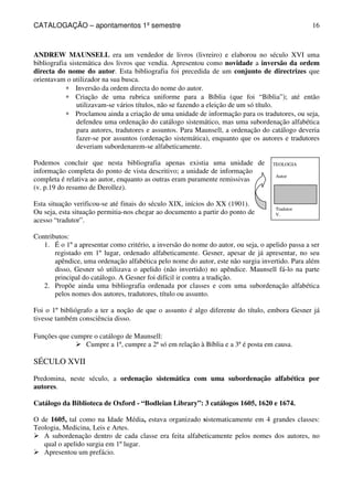 CATALOGAÇÃO – apontamentos 1º semestre 
16 
ANDREW MAUNSELL era um vendedor de livros (livreiro) e elaborou no século XVI uma 
bibliografia sistemática dos livros que vendia. Apresentou como novidade a inversão da ordem 
directa do nome do autor. Esta bibliografia foi precedida de um conjunto de directrizes que 
orientavam o utilizador na sua busca. 
* Inversão da ordem directa do nome do autor. 
* Criação de uma rubrica uniforme para a Bíblia (que foi “Bíblia”); até então 
TEOLOGIA 
Autor 
Tradutor 
V. 
utilizavam-se vários títulos, não se fazendo a eleição de um só título. 
* Proclamou ainda a criação de uma unidade de informação para os tradutores, ou seja, 
defendeu uma ordenação do catálogo sistemático, mas uma subordenação alfabética 
para autores, tradutores e assuntos. Para Maunsell, a ordenação do catálogo deveria 
fazer-se por assuntos (ordenação sistemática), enquanto que os autores e tradutores 
deveriam subordenarem-se alfabeticamente. 
Podemos concluir que nesta bibliografia apenas existia uma unidade de 
informação completa do ponto de vista descritivo; a unidade de informação 
completa é relativa ao autor, enquanto as outras eram puramente remissivas 
(v. p.19 do resumo de Derollez). 
Esta situação verificou-se até finais do século XIX, inícios do XX (1901). 
Ou seja, esta situação permitia-nos chegar ao documento a partir do ponto de 
acesso “tradutor”. 
Contributos: 
1. É o 1º a apresentar como critério, a inversão do nome do autor, ou seja, o apelido passa a ser 
registado em 1º lugar, ordenado alfabeticamente. Gesner, apesar de já apresentar, no seu 
apêndice, uma ordenação alfabética pelo nome do autor, este não surgia invertido. Para além 
disso, Gesner só utilizava o apelido (não invertido) no apêndice. Maunsell fá-lo na parte 
principal do catálogo. A Gesner foi difícil ir contra a tradição. 
2. Propõe ainda uma bibliografia ordenada por classes e com uma subordenação alfabética 
pelos nomes dos autores, tradutores, título ou assunto. 
Foi o 1º bibliógrafo a ter a noção de que o assunto é algo diferente do título, embora Gesner já 
tivesse também consciência disso. 
Funções que cumpre o catálogo de Maunsell: 
 Cumpre a 1ª, cumpre a 2ª só em relação à Bíblia e a 3ª é posta em causa. 
SÉCULO XVII 
Predomina, neste século, a ordenação sistemática com uma subordenação alfabética por 
autores. 
Catálogo da Biblioteca de Oxford - “Bodleian Library”: 3 catálogos 1605, 1620 e 1674. 
O de 1605, tal como na Idade Média, estava organizado sistematicamente em 4 grandes classes: 
Teologia, Medicina, Leis e Artes. 
 A subordenação dentro de cada classe era feita alfabeticamente pelos nomes dos autores, no 
qual o apelido surgia em 1º lugar. 
 Apresentou um prefácio. 
 