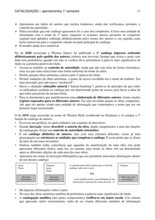 CATALOGAÇÃO – apontamentos 1º semestre 
17 
 Apresentou um índice de autores que incluiu tradutores; ainda não verificamos, portanto, o 
Autor 
Título 
Descrição 
bibliográfica 
Tradutor 
Autor 
Título 
Descrição 
bibliográfica 
Tradutor 
Nota: trata-se de 
uma tradução… 
= permite partir deste registo para o local da 
catálogo onde está o autor. 
Ou 
assim também temos a possibilidade de nos 
deslocarmos à procura do nome do autor. = 
controlo da autoridade. 
 Outra novidade que este catálogo apresentou foi o caso dos compósitos. Criava uma unidade de 
informação com o nome do 1º autor, enquanto os restantes autores presentes no compósito 
surgiam num apêndice ordenado alfabeticamente pelos nomes dos autores e, em seguida, eram 
feitas remissivas para o compósito situado na parte principal do catálogo. 
 O modelo ainda era o medieval. 
No de 1620 (associado a Thomas James) foi publicado o 1º catálogo impresso ordenado 
alfabeticamente pelo apelido dos autores, embora sem inversão. Sempre que exista o autor, este 
dado tem preferência; quando isto não se verifica dá-se preferência à palavra mais significativa de 
título ou a primeira palavra do título. 
* Assiste-se também ao controlo de autoridade, ainda que não seja feita de forma sistemática, 
uma vez que tenta seleccionar uma forma uniforme do nome do autor. 
* Porém, perante obras anónimas, entrava pela 1ª palavra do título; 
* Perante traduções de obras anónimas, o ponto de acesso escolhido era o nome do tradutor. Era 
uma inovação, pois não usava “catchword”. 
* Havia o chamado cabeçalho natural (“natural headiing”): partia-se do princípio de que todos 
os utilizadores acediam ao catálogo por um determinado ponto de acesso, pois havia a ideia de 
que todos pensariam da mesma forma. 
* Para os documentos que manifestassem uma colaboração de diferentes autores, foram criados 
registos separados para os diferentes autores. Foi uma novidade quanto às obras compósitas. 
Até aqui era apenas criada uma unidade de informação que contemplava o nome que era em 
primeiro lugar mencionado. 
O de 1674 surge associado ao nome de Thomas Hyde (conhecido na literatura) e só cumpre a 1ª 
função do catálogo de autores. 
* Escreveu um prefácio, no qual estabelece um conjunto de directrizes. 
* Grande inovação: tentar descobrir a autoria da obra, dando cumprimento a uma das funções 
da catalogação. Existe um controlo de autoridade sistemático. 
* É um catálogo alfabético de autores, mas com uma estrutura diferente: existe já uma 
preocupação em estruturar as unidades que compõem o catálogo. É neste ponto que se afasta 
da ideia de um mero inventário. 
* Embora também tenha consciência que aquando da manifestação de uma obra esta pode 
apresentar diferentes títulos, nada fez, no entanto, para reunir as obras sob um determinado 
autor as diferentes edições de cada uma das suas obras. 
* Apresenta-nos notas na descrição bibliográfica que nos permitem relacionar informações dentro 
de um mesmo catálogo: 
* Dá algumas informações sobre o autor. 
* No caso das obras anónimas também dá preferência à palavra mais significativa do título. 
* A catalogação analítica (das partes componentes) verifica-se em maior escala. Um volume 
que apresente vários textos/autores, terão de ser criadas diferentes unidades de informação 
 