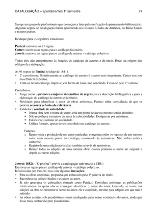 CATALOGAÇÃO – apontamentos 1º semestre 
19 
Surege um grupo de profissionais que começam a lutar pela unificação do pensamento bibliotecário. 
Algumas regras de catalogação foram aparecendo nos Estados Unidos da América, no Reino Unido 
e noutros países. 
Destaque para os seguintes estudiosos: 
Panizzi: escreveu as 91 regras. 
Cutter: escreveu as regras para o catálogo dicionário. 
Jewett: escreveu as regras para o catálogo de autores – catálogo colectivo. 
Todos eles dão cumprimento às funções do catálogo de autores e de título. Estão na origem dos 
códigos de catalogação. 
As 91 regras de Panizzi (código de 1841). 
* 2º a professora: Relativamente ao catálogo de autores é o autor mais importante; Cutter teorizou 
mas Panizzi executou. 
* Trata-se de um catálogo impresso em forma de livro, não concluído. Ficou-se pelo 1º volume. 
Contributos: 
* Surge como o primeiro conjunto sistemático de regras para a descrição bibliográfica e para a 
elaboração do catálogo de autores e de títulos. 
* Novidade: para identificar o autor de obras anónimas, Panizzi tinha consciência de que se 
poderia recorrer a fontes de referência. 
* Estabelece controle de autoridade: 
 Numa obra sem o nome do autor, cria um ponto de acesso mesmo sendo anónimo. 
 Não reconhece o estatuto de autor às colectividades. Designa-as por anónimas. 
 Estabelece controlo de autoridade. 
 Utiliza formais, apesar de ter concebido um catálogo de autores. 
Funções: 
o Reunir toda a produção de um autor particular: concentra todos os registos de um mesmo 
autor num mesmo ponto do catálogo, recorrendo às remissivas. Não utiliza rubrica 
uniforme. 
o Registo de uma edição particular: também através de remissivas. 
o Reunir todas as edições de uma mesma obra: coloca primeiro o nome do original e 
depois as outras edições. 
Jewett (1852): (“O profeta”; previu a catalogação universal e a CBU) 
Escreveu as regras para o catálogo de autores – catálogo colectivo. 
Influenciado por Panizzi, mas com algumas inovações: 
* Para as obras anónimas, propunha que entrassem pela 1ª palavra do título. 
* Reconhece às colectividades o estatuto de autor. 
* Já não apresenta os cabeçalhos formais como Panizzi. Considera anónimas as publicações 
relativamente às quais não se consegue identificar o nome do autor. Contudo, se numa das 
edições da obra se encontrar o nome do autor, ele é assumido, mesmo para edições em que não é 
referido. 
* As obras escritas sob pseudónimos eram catalogadas pelo nome verdadeiro do autor, ainda que 
fosse mais conhecido pelo pseudónimo. 
 
