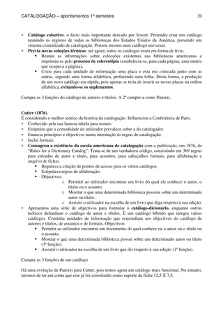 CATALOGAÇÃO – apontamentos 1º semestre 
20 
* Catálogo colectivo: o facto mais importante deixado por Jewett. Pretendia criar um catálogo 
reunindo os registos de todas as bibliotecas dos Estados Unidos da América, prevendo um 
sistema centralizado de catalogação. Pensou mesmo num catálogo universal. 
* Previa novas soluções técnicas: até agora, todos os catálogos eram em forma de livro. 
 Reuniu as informações sobre colecções existentes nas bibliotecas americanas e 
imprimiu-as pelo processo de estereotipia (estabelecia-se, para cada página, uma matriz 
que ocupava a página). 
 Criou para cada unidade de informação uma placa e esta era colocada junto com as 
outras, segundo uma forma alfabética, perfazendo uma folha. Desta forma, a produção 
de um novo catálogo era rápida, pois apenas se teria de inserir as novas placas na ordem 
alfabética, evitando-se os suplementos. 
Cumpre as 3 funções do catálogo de autores e títulos. A 2ª cumpre-a como Panizzi. 
Cutter (1876). 
É considerado o melhor teórico da história da catalogação. Influenciou a Conferência de Paris. 
* Conhecido pela sua famosa tabela para nomes. 
* Estipulou que a comodidade do utilizador prevalece sobre a do catalogador. 
* Enuncia princípios e objectivos numa introdução às regras de catalogação. 
* Inclui formais. 
* Consagrou a existência da escola americana de catalogação com a publicação, em 1876, de 
“Rules for a Dictionary Catalog”. Trata-se de um verdadeiro código, consistindo em 369 regras 
para entradas de autor e título, para assuntos, para cabeçalhos formais, para alfabetação e 
arquivo de fichas. 
 Regulava a criação de pontos de acesso para os vários catálogos. 
 Estipulava regras de alfabetação. 
 Objectivos: 
o Permitir ao utilizador encontrar um livro do qual ele conhece o autor, o 
título ou o assunto. 
o Mostrar o que uma determinada biblioteca possuiu sobre um determinado 
autor ou título. 
o Assistir o utilizador na escolha de um livro que diga respeito à sua edição. 
* Apresentou uma série de objectivos para formular o catálogo-dicionário, enquanto outros 
teóricos defendiam o catálogo de autor e títulos. È um catálogo híbrido que integra vários 
catálogos. Continha unidades de informação que respondiam aos objectivos do catálogo de 
autores e títulos, de assuntos e de formais. Objectivos: 
 Permitir ao utilizador encontrar um documento do qual conhece ou o autor ou o título ou 
o assunto. 
 Mostrar o que uma determinada biblioteca possui sobre um determinado autor ou título 
(3ª função). 
 Assistir o utilizador na escolha de um livro que diz respeito à sua edição (1ª função). 
Cumpre as 3 funções de um catálogo. 
Há uma evolução de Panizzi para Cutter, pois temos agora um catálogo mais funcional. No entanto, 
teremos de ter em conta que este já foi constituído como suporte da ficha 12,5 X 7,5. 
 