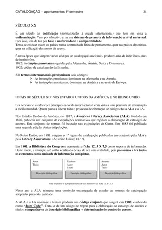 CATALOGAÇÃO – apontamentos 1º semestre 
21 
Autor 
Título 
Descrição bibliográfica 
Tradutor 
Autor 
Título 
Descrição bibliográfica 
Assunto 
Autor 
Título 
Descrição bibliográfica 
SÉCULO XX 
É um século de codificação (normalização à escala internacional) que tem em vista a 
uniformização. Tem por objectivo criar um sistema de permuta de informação a nível universal. 
Para isso, terá de ter por base a uniformidade e compatibilidade. 
Tenta-se colocar todos os países numa determinada linha de pensamento, quer na prática descritiva, 
quer na utilização de pontos de acesso. 
É nesta época que surgem vários códigos de catalogação nacionais, produtos não de indivíduos, mas 
de instituições. 
1892: instruções prussianas seguidas pela Alemanha, Áustria, Suíça e Dinamarca. 
1902: código de catalogação da Espanha. 
Em termos internacionais predominam dois códigos: 
 As instruções prussianas: dominam na Alemanha e na Áustria. 
 As instruções americanas: dominam na América e no resto da Europa. 
FINAIS DO SÉCULO XIX NOS ESTADOS UNIDOS DA AMÉRICA E NO REINO UNIDO 
Era necessário estabelecer princípios à escala internacional, com vista a uma permuta de informação 
à escala mundial. Quem passa a liderar todo o processo de elboração de códigos foi a ALA e a LA. 
Nos Estados Unidos da América, em 1877, a American Library Association (ALA), fundada em 
1876, publicou um conjunto de estipulações normativas que regulam a elaboração de catálogos de 
autores. Este conjunto de normas foi baseado nas estipulações de Cutter. Em 1883 foi publicada 
uma segunda edição destas estipulações. 
No Reino Unido, em 1881, surgem as 1º regras de catalogação publicadas em conjunto pela ALA e 
pela Library Association (LA; Reino Unido; 1877). 
Em 1901, a Biblioteca do Congresso apresenta a ficha 12, 5 X 7,5 como suporte de informação. 
Deste modo, a situação até então verificada deixa de ser uma realidade, pois passamos a ter todos 
os elementos como unidade de informação completas. 
Nota: respeitou-se a proporcionalidade das dimensões da ficha 12, 5 x 7,5. 
Neste ano a ALA nomeou uma comissão encarregada de estudar as normas de catalogação 
adoptadas para esta entidade. 
A ALA e a LA unem-se e tentam produzir um código conjunto que surgirá em 1908, conhecido 
como “Joint Code”. Trata-se de um código de regras para a elaboração do catálogo de autores e 
títulos: compunha-se de descrição bibliográfica + determinação de pontos de acesso. 
 