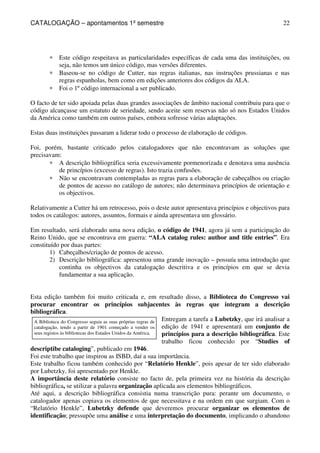 CATALOGAÇÃO – apontamentos 1º semestre 
22 
* Este código respeitava as particularidades específicas de cada uma das instituições, ou 
seja, não temos um único código, mas versões diferentes. 
* Baseou-se no código de Cutter, nas regras italianas, nas instruções prussianas e nas 
regras espanholas, bem como em edições anteriores dos códigos da ALA. 
* Foi o 1º código internacional a ser publicado. 
O facto de ter sido apoiada pelas duas grandes associações de âmbito nacional contribuiu para que o 
código alcançasse um estatuto de seriedade, sendo aceite sem reservas não só nos Estados Unidos 
da América como também em outros países, embora sofresse várias adaptações. 
Estas duas instituições passaram a liderar todo o processo de elaboração de códigos. 
Foi, porém, bastante criticado pelos catalogadores que não encontravam as soluções que 
precisavam: 
* A descrição bibliográfica seria excessivamente pormenorizada e denotava uma ausência 
de princípios (excesso de regras). Isto trazia confusões. 
* Não se encontravam contempladas as regras para a elaboração de cabeçalhos ou criação 
de pontos de acesso no catálogo de autores; não determinava princípios de orientação e 
os objectivos. 
Relativamente a Cutter há um retrocesso, pois o deste autor apresentava princípios e objectivos para 
todos os catálogos: autores, assuntos, formais e ainda apresentava um glossário. 
Em resultado, será elaborado uma nova edição, o código de 1941, agora já sem a participação do 
Reino Unido, que se encontrava em guerra: “ALA catalog rules: author and title entries”. Era 
constituído por duas partes: 
1) Cabeçalhos/criação de pontos de acesso. 
2) Descrição bibliográfica: apresentou uma grande inovação – possuía uma introdução que 
continha os objectivos da catalogação descritiva e os princípios em que se devia 
fundamentar a sua aplicação. 
Esta edição também foi muito criticada e, em resultado disso, a Biblioteca do Congresso vai 
procurar encontrar os princípios subjacentes às regras que integram a descrição 
bibliográfica. 
A Biblioteca do Congresso seguia as suas próprias regras de 
catalogação, tendo a partir de 1901 começado a vender os 
seus registos às bibliotecas dos Estados Unidos da América. 
Entregam a tarefa a Lubetzky, que irá analisar a 
edição de 1941 e apresentará um conjunto de 
princípios para a descrição bibliográfica. Este 
trabalho ficou conhecido por “Studies of 
descriptibe cataloging”, publicado em 1946. 
Foi este trabalho que inspirou as ISBD, daí a sua importância. 
Este trabalho ficou também conhecido por “Relatório Henkle”, pois apesar de ter sido elaborado 
por Lubetzky, foi apresentado por Henkle. 
A importância deste relatório consiste no facto de, pela primeira vez na história da descrição 
bibliográfica, se utilizar a palavra organização aplicada aos elementos bibliográficos. 
Até aqui, a descrição bibliográfica consistia numa transcrição pura: perante um documento, o 
catalogador apenas copiava os elementos de que necessitava e na ordem em que surgiam. Com o 
“Relatório Henkle”, Lubetzky defende que deveremos procurar organizar os elementos de 
identificação; pressupõe uma análise e uma interpretação do documento, implicando o abandono 
 