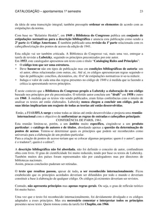 CATALOGAÇÃO – apontamentos 1º semestre 
23 
da ideia de uma transcrição integral; também pressupõe ordenar os elementos de acordo com as 
estipulações da norma. 
Com base no “Relatório Henkle”, em 1949 a Biblioteca do Congresso publica um conjunto de 
estipulações normativas para a descrição bibliográfica e anuncia esta publicação como sendo a 
2ª parte do Código Americano. É também publicado uma revisão da 1ª parte relacionada com os 
cabeçalhos/criação dos pontos de acesso da edição de 1941. 
Esta edição vai ser também criticada. A Biblioteca do Congresso vai, mais uma vez, entregar a 
tarefa de revisão a Lubetzky, seguindo os princípios preconizados por este autor. 
Em 1953, este catalogador apresentou um texto com o título “Cataloging Rules and Principles”: 
* O código tem que ser uma estrutura. 
* Deve basear-se não em tipos de publicação mas em condições bibliográficas de autoria: um 
só autor, obras relacionadas com outras, etc. Até aí, os códigos apresentavam regras seguindo o 
tipo de publicação: concílios, dicionários, etc. O nº de estipulações normativas ir-se-ia reduzir. 
* Indaga o valor de cada uma das regras presentes no código de 1949 e á medida que ia fazendo a 
crítica ia apresentando novos princípios. 
É neste contexto que a Biblioteca do Congresso propôs a Lubetzky a elaboração de um código 
baseado nos princípios por ele preconizados. O referido autor concluiu um draft em 1958 e outro 
em 1960. À medida que os textos vão sendo publicados, eram feitas conferências com o intuito de 
analisar os textos até então elaborados. Lubetzky nunca chegou a concluir um código, pois as 
suas ideias implicariam um reajuste de todas as teorias até então desenvolvidas. 
Então, a FIAB/IFLA surge e reúne todas as ideias até então desenvolvidas e projecta uma reunião 
internacional com o objectivo de uniformizar as regras de entradas e cabeçalhos principais: 
CONFERÊNCIA DE PARIS, 1961. 
Esta reunião limitou-se, porém, a um âmbito muito específico, cingindo-se a um produto 
particular: o catálogo de autores e de títulos, abordando apenas a questão da determinação de 
pontos de acesso. Tentou-se determinar quais os princípios que podem ser reconhecidos como 
universais para a elaboração de um produto particular. 
Para a criação de pontos de acesso teriam que se colocar algumas perguntas: quem é o autor?, quem 
é o tradutor?, quem é o editor?. 
A descrição bibliográfica não foi abordada, não foi definido o conceito de autor, confundiram 
obra com livro. O grau de cientificidade foi muito reduzido, tendo por base os textos de Lubetzky. 
Também muitos dos países foram representados não por catalogadores mas por directores de 
bibliotecas nacionais. 
Assim, poucas conclusões puderam ser retiradas. 
O texto que resultou passou, apesar de tudo, a ser reconhecido internacionalmente. Ficou 
estabelecido que os princípios acordados deveriam ser difundidos por todo o mundo e deveriam 
constituir a base à elaboração de qualquer código. Os códigos já existentes deveriam ser revistos. 
Contudo, não apresenta princípios mas apenas regras gerais. Ou seja, o grau de reflexão teórico 
foi muito baixo. 
Uma vez que o texto foi reconhecido internacionalmente, foi devidamente divulgado e os códigos 
adaptados a esses princípios. Mas era necessário comentar e interpretar todos os princípios 
presentes nesse texto. Quem tomou conta da tarefa foi Chaplin, em 1966. 
 