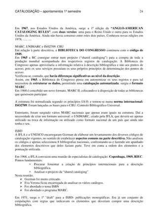 CATALOGAÇÃO – apontamentos 1º semestre 
24 
Em 1967, nos Estados Unidos da América, surge a 1ª edição da “ANGLO-AMERICAN 
CATALOGING RULES”, com duas versões: uma para o Reino Unido e outra para os Estados 
Unidos da América. Ainda não havia consenso entre estes dois países. Conheceu novas edições em 
1978, …, …. 
MARC, UNIMARC e ISO2709. CBU 
Em relação à parte descritiva, a BIBLIOTECA DO CONGRESSO continuou com o código de 
1949. 
Em 1965 a BC consegue entrar num projecto (“shared cataloging”) para a compra de toda a 
produção mundial acompanhada dos respectivos registos de catalogação. A Biblioteca do 
Congresso apenas aproveitaria a informação relativa à descrição bibliográfica e não aos pontos de 
acesso, pois os seus serviços possuíam os seus próprios princípios de determinação dos pontos de 
acesso. 
Verificou-se, contudo, que havia diferenças significativas ao nível da descrição. 
Assim, em 1965, a Biblioteca do Congresso pensa em autonomizar os seus registos e para tal 
necessitou de estruturar os dados, permitindo uma catalogação automatizada: surgiu o formato 
MARC. 
Em 1968 é concebido um novo formato, MARC II, colocando-o à disposição de todas as bibliotecas 
que quisessem participar. 
A estrutura foi normalizada segundo os princípios I.S.O. e tornou-se numa norma internacional: 
ISO2709. Foram lançadas as bases para o CBU: Controlo Bibliográfico Universal. 
Entretanto, foram surgindo vários MARC nacionais que apenas eram iguais na estrutura. Daí a 
necessidade de criar um formato universal: o UNIMARC, criado pela IFLA, que deverá ser apenas 
utilizado na troca de informação ou utilizado como formato nacional de um país que ainda não 
tenha o seu. 
ISBD 
A IFLA e a UNESCO encarregaram Gozman de elaborar um levantamento dos diversos códigos de 
catalogação vigentes, no sentido de estabelecer aspectos comuns na parte descritiva. Não analisou 
os códigos e apenas seleccionou 8 bibliografias nacionais, confrontando-as e fazendo um apanhado 
dos elementos descritivos que deles faziam parte. Teve em conta a ordem dos elementos e a 
pontuação utilizada. 
Em 1968, a IFLA convocou uma reunião de especialistas de catalogação: Copenhaga, 1969, RIEC. 
Pontos fundamentais: 
* Procurar fomentar a criação de princípios internacionais para a descrição 
bibliográfica. 
* Analisar o projecto da “shared cataloging” 
Nesta reunião, 
 Gozman foi muito criticado. 
 Eva Verona ficou encarregada de analisar os vários catálogos. 
 Foi abordado o tema ISBN 
 Foi abordado o programa MARC. 
Em 1971, surge o 1º draft para a ISBD- publicações monográficas. Era já um conjunto de 
estipulações com regras que indicavam os elementos que deveriam compor uma descrição 
bibliográfica. 
 