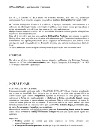 CATALOGAÇÃO – apontamentos 1º semestre 
25 
Em 1973, o conselho da IFLA reuniu em Grenoble, tentando, mais uma vez, estabelecer 
uniformidade. Neste contexto, aparece o enunciado do Controlo Bibliográfico Universal – CBU. 
O Controlo Bibliográfico Universal é a selecção, a aquisição, tratamento, armazenamento e a 
colocação da informação tratada à disposição do público. Segue regras e para que seja eficaz à 
escala internacional é necessário que haja regras aceites internacionalmente. 
O objectivo que pauta todo o século XX é a necessidade de colocar todas as agências bibliográficas 
nacionais a trocarem informações. 
Para tal, é necessário que haja uma Agência Bibliográfica Nacional, que produza os registos 
bibliográficos e que os ponha ao serviço dos utilizadores desse país. Estas entidades devem fazer o 
tratamento de toda a produção nacional e pô-la à disposição das bibliotecas do país. Tem de existir 
um depósito legal, consagrado através de uma lei própria e uma agência fiscalizadora do depósito 
legal. 
Só então poderemos permutar registos bibliográficos de publicações à escala internacional. 
PORTUGAL 
No início do século, existiam apenas algumas directrizes publicadas pela Biblioteca Nacional. 
Somente em 1972 surgirá um anteprojecto da obra “Regras Portuguesas de Catalogação”, em 1975 
o seu projecto e em 1984 a publicação. 
NOTAS FINAIS: 
CONTROLO DE AUTORIDADE 
É uma denominação ampla que inclui o TRABALHO INTELECTUAL de criação e actualização 
dos registos de autoridade. Para assegurar que as obras de um dado autor (pessoa física ou 
colectividade) sejam sempre recuperadas aquando da realização de uma pesquisa, deve-se 
determinar a forma do encabeçamento e estabelecer a forma autorizada daquele autor, 
seguindo as convenções e recomendações internacionais. Não se podem exprimir os pontos de 
acesso tal como aparecem nos documentos. É necessário unificar os dados. Embora seja uma 
fórmula convencional, tal verificação serve para AGRUPAR, de forma lógica, documentos que, 
de outra forma, apareceriam dispersos no catálogo. 
O controlo de autoridade pode definir-se como o processo de normalização dos pontos de acesso 
com o fim de acreditar a forma predominante e inequívoca com que aqueles devem figurar nos 
catálogos. 
Objectivos: 
 Unificar pontos de acesso que estão expressos de forma diferente (ex: 
matrimónio/casamento). 
 Conseguir diferenciar pontos de acesso que se podem identificar da mesma maneira. 
 