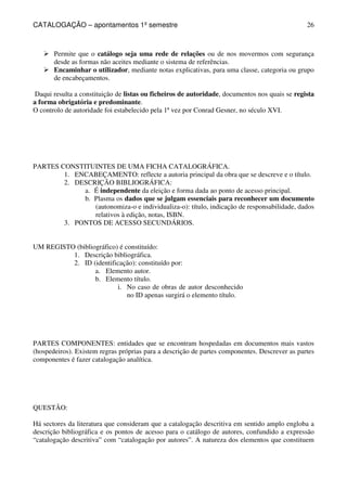 CATALOGAÇÃO – apontamentos 1º semestre 
26 
 Permite que o catálogo seja uma rede de relações ou de nos movermos com segurança 
desde as formas não aceites mediante o sistema de referências. 
 Encaminhar o utilizador, mediante notas explicativas, para uma classe, categoria ou grupo 
de encabeçamentos. 
Daqui resulta a constituição de listas ou ficheiros de autoridade, documentos nos quais se regista 
a forma obrigatória e predominante. 
O controlo de autoridade foi estabelecido pela 1ª vez por Conrad Gesner, no século XVI. 
PARTES CONSTITUINTES DE UMA FICHA CATALOGRÁFICA. 
1. ENCABEÇAMENTO: reflecte a autoria principal da obra que se descreve e o título. 
2. DESCRIÇÃO BIBLIOGRÁFICA: 
a. É independente da eleição e forma dada ao ponto de acesso principal. 
b. Plasma os dados que se julgam essenciais para reconhecer um documento 
(autonomiza-o e individualiza-o): título, indicação de responsabilidade, dados 
relativos à edição, notas, ISBN. 
3. PONTOS DE ACESSO SECUNDÁRIOS. 
UM REGISTO (bibliográfico) é constituído: 
1. Descrição bibliográfica. 
2. ID (identificação): constituído por: 
a. Elemento autor. 
b. Elemento título. 
i. No caso de obras de autor desconhecido 
no ID apenas surgirá o elemento título. 
PARTES COMPONENTES: entidades que se encontram hospedadas em documentos mais vastos 
(hospedeiros). Existem regras próprias para a descrição de partes componentes. Descrever as partes 
componentes é fazer catalogação analítica. 
QUESTÃO: 
Há sectores da literatura que consideram que a catalogação descritiva em sentido amplo engloba a 
descrição bibliográfica e os pontos de acesso para o catálogo de autores, confundido a expressão 
“catalogação descritiva” com “catalogação por autores”. A natureza dos elementos que constituem 
 