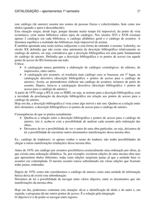 CATALOGAÇÃO – apontamentos 1º semestre 
27 
este catálogo (de autores) assenta nos nomes de pessoas físicas e colectividades, bem como nos 
títulos (quando o autor é desconhecido). 
Esta situação surgiu, desde logo, porque durante muito tempo foi impossível, do ponto de vista 
económico, criar numa biblioteca vários tipos de catálogos. Nos séculos XVI e XVII existiam 
apenas 2 catálogos em cada biblioteca: o catálogo alfabético geral e o catálogo de assuntos. A 
literatura espelhava a realidade das bibliotecas, hoje impossível de aceitar. 
É também apontada uma razão teórica subjacente a esta forma de entender o assunto: Lubetzky, no 
século XX defendia que não existe uma autonomia da descrição bibliográfica relativamente ao 
catálogo de autores, ou seja, considerava que a descrição bibliográfica era uma parte fundamental 
do catálogo de autores. Defendia que a descrição bibliográfica e os pontos de acesso (ou aquele 
ponto de acesso do ID) formavam um todo. 
Crítica: 
 A catalogação nunca permitiria a elaboração de catálogos cronológicos, de editores, de 
impressores, entre outros. 
 A catalogação por assuntos, só resultaria num catálogo caso se baseasse, em 1º lugar, na 
catalogação descritiva (descrição bibliográfica + pontos de acesso para o catálogo de 
autores). Assim, ao pretendermos elaborar um catálogo de assuntos, teríamos de partir do 
assunto. Depois, fazia-se a catalogação descritiva (descrição bibliográfica + pontos de 
acesso para o catálogo de autores). 
A partir de 1970 surge a IFLA com os ISBD, ou seja, as normas para a descrição bibliográfica, com 
a novidade da proclamação da descrição bibliográfica em relação aos pontos de acesso para o 
catálogo de autores. 
Hoje em dia, a descrição bibliográfica é vista como algo móvel e não uno. Quebra-se a relação entre 
dois elementos: a descrição bibliográfica e os pontos de acesso para o catálogo de autores. 
Consequências do que se pratica actualmente: 
 Quebra-se a relação entre a descrição bibliográfica e pontos de acesso para o catálogo de 
autores, isto é, acaba-se com a possibilidade de analisar cada assunto pela ordenação das 
obras. 
 Deixamos de ter a possibilidade de ver o autor de uma obra particular, ou seja, deixamos de 
ter a possibilidade de encontrar outros documentos manifestações dessa mesma obra. 
Ex,: catálogo de tradutores: se apenas souber o nome do tradutor, não tenho possibilidades de 
chegar a outras manifestações (traduções) dessa mesma obra. 
Antes de 1970, um catálogo por assuntos possibilitava essencialmente uma ordenação por obras, já 
que existia uma ordenação alfabética. Se, por exemplo, existirem edições de uma mesma obra mas 
que apresentem títulos diferentes, todas estas edições surgiriam juntas já que a unidade base (o 
assunto) era contemplada. O mesmo assunto estava subordenado em várias edições que ficariam 
todas juntas, ordenadas. 
Depois de 1970, como não consideramos o catálogo de autores como uma unidade de informação 
básica deixa de existir esta subordenação. 
Deixámos de ter a possibilidade de navegar entre vários objectos, entre os documentos que são 
manifestações da mesma obra. 
Hoje em dia, poderemos contornar esta situação: dá-se a identificação de título e do autor e, em 
seguida, o programa dá-me outros pontos de acesso. É a solução pela integração 
O objectivo é o de poder-se navegar entre registos. 
 