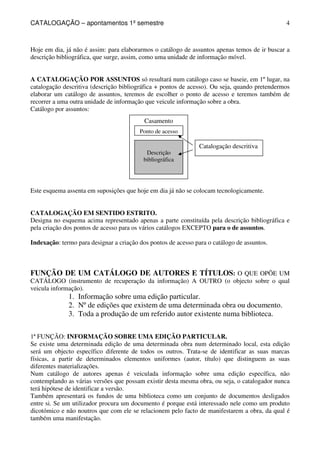 CATALOGAÇÃO – apontamentos 1º semestre 
4 
Hoje em dia, já não é assim: para elaborarmos o catálogo de assuntos apenas temos de ir buscar a 
descrição bibliográfica, que surge, assim, como uma unidade de informação móvel. 
A CATALOGAÇÃO POR ASSUNTOS só resultará num catálogo caso se baseie, em 1º lugar, na 
catalogação descritiva (descrição bibliográfica + pontos de acesso). Ou seja, quando pretendermos 
elaborar um catálogo de assuntos, teremos de escolher o ponto de acesso e teremos também de 
recorrer a uma outra unidade de informação que veicule informação sobre a obra. 
Catálogo por assuntos: 
Casamento 
Ponto de acesso 
Descrição 
bibliográfica 
Catalogação descritiva 
Este esquema assenta em suposições que hoje em dia já não se colocam tecnologicamente. 
CATALOGAÇÃO EM SENTIDO ESTRITO. 
Designa no esquema acima representado apenas a parte constituída pela descrição bibliográfica e 
pela criação dos pontos de acesso para os vários catálogos EXCEPTO para o de assuntos. 
Indexação: termo para designar a criação dos pontos de acesso para o catálogo de assuntos. 
FUNÇÃO DE UM CATÁLOGO DE AUTORES E TÍTULOS: O QUE OPÕE UM 
CATÁLOGO (instrumento de recuperação da informação) A OUTRO (o objecto sobre o qual 
veicula informação). 
1. Informação sobre uma edição particular. 
2. Nº de edições que existem de uma determinada obra ou documento. 
3. Toda a produção de um referido autor existente numa biblioteca. 
1ª FUNÇÃO: INFORMAÇÃO SOBRE UMA EDIÇÃO PARTICULAR. 
Se existe uma determinada edição de uma determinada obra num determinado local, esta edição 
será um objecto específico diferente de todos os outros. Trata-se de identificar as suas marcas 
físicas, a partir de determinados elementos uniformes (autor, título) que distinguem as suas 
diferentes materializações. 
Num catálogo de autores apenas é veiculada informação sobre uma edição específica, não 
contemplando as várias versões que possam existir desta mesma obra, ou seja, o catalogador nunca 
terá hipótese de identificar a versão. 
Também apresentará os fundos de uma biblioteca como um conjunto de documentos desligados 
entre si. Se um utilizador procura um documento é porque está interessado nele como um produto 
dicotómico e não noutros que com ele se relacionem pelo facto de manifestarem a obra, da qual é 
também uma manifestação. 
 