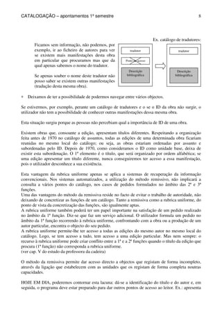 CATALOGAÇÃO – apontamentos 1º semestre 
8 
tradutor 
Ponto de acesso 
Descrição 
bibliográfica 
Ex. catálogo de tradutores: 
tradutor 
Descrição 
bibliográfica 
Ficamos sem informação, não podemos, por 
exemplo, ir ao ficheiro de autores para ver 
se existem mais manifestações desta obra 
em particular que procuramos mas que da 
qual apenas sabemos o nome do tradutor. 
Se apenas souber o nome deste tradutor não 
posso saber se existem outras manifestações 
(tradução desta mesma obra). 
* Deixamos de ter a possibilidade de podermos navegar entre vários objectos. 
Se estivermos, por exemplo, perante um catálogo de tradutores e o se o ID da obra não surgir, o 
utilizador não tem a possibilidade de conhecer outras manifestações dessa mesma obra. 
Esta situação surgiu porque as pessoas não percebiam qual a importância de ID de uma obra. 
Existem obras que, consoante a edição, apresentam títulos diferentes. Respeitando a organização 
feita antes de 1970 no catálogo de assuntos, todas as edições de uma determinada obra ficariam 
reunidas no mesmo local do catálogo; ou seja, as obras estariam ordenadas por assunto e 
subordenadas pelo ID. Depois de 1970, como consideramos o ID como unidade base, deixa de 
existir esta subordenação. O 1º elemento é o título, que será organizado por ordem alfabética; se 
uma edição apresentar um título diferente, nunca conseguiremos ter acesso a essa manifestação, 
pois o utilizador desconhece a sua existência. 
Esta vantagem da rubrica uniforme apenas se aplica a sistemas de recuperação da informação 
convencionais. Nos sistemas automatizados, a utilização do método remissivo, não implicará a 
consulta a vários pontos do catálogo, nos casos de pedidos formulados no âmbito das 2ª e 3ª 
funções. 
Uma das vantagens do método da remissiva reside no facto de evitar o trabalho de autoridade, não 
deixando de concretizar as funções de um catálogo. Tanto a remissiva como a rubrica uniforme, do 
ponto de vista da concretização das funções, são igualmente aptas. 
A rubrica uniforme também poderá ter um papel importante na satisfação de um pedido realizado 
no âmbito da 1ª função. Diz-se que faz um serviço adicional. O utilizador formula um pedido no 
âmbito da 1ª função recorrendo à rubrica uniforme, confrontando com a obra ou a produção de um 
autor particular, encontra o objecto do seu pedido. 
A rubrica uniforme permite-lhe ter acesso a todas as edições do mesmo autor no mesmo local do 
catálogo. Logo, se tem acesso a tudo, tem acesso a uma edição particular. Mas nem sempre: o 
recurso à rubrica uniforme pode criar conflito entre a 1ª e a 2ª funções quando o título da edição que 
procura (1ª função) não corresponda a rubrica uniforme. 
(ver cap. V do estudo da professora da cadeira) 
O método da remissiva permite dar acesso directo a objectos que registam de forma incompleto, 
através da ligação que estabelecem com as unidades que os registam de forma completa noutras 
capacidades. 
HOJE EM DIA, poderemos contornar esta lacuna: dá-se a identificação do título e do autor e, em 
seguida, o programa deve estar preparado para dar outros pontos de acesso ao leitor. Ex.: apresenta 
 