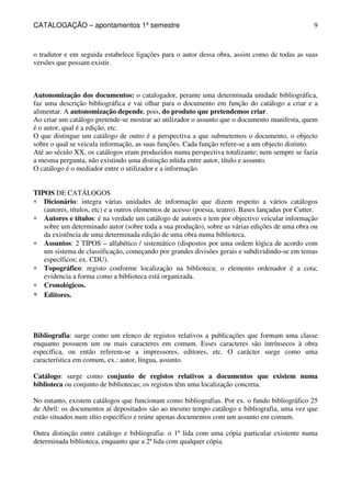 CATALOGAÇÃO – apontamentos 1º semestre 
9 
o tradutor e em seguida estabelece ligações para o autor dessa obra, assim como de todas as suas 
versões que possam existir. 
Autonomização dos documentos: o catalogador, perante uma determinada unidade bibliográfica, 
faz uma descrição bibliográfica e vai olhar para o documento em função do catálogo a criar e a 
alimentar. A autonomização depende, pois, do produto que pretendemos criar. 
Ao criar um catálogo pretende-se mostrar ao utilizador o assunto que o documento manifesta, quem 
é o autor, qual é a edição, etc. 
O que distingue um catálogo de outro é a perspectiva a que submetemos o documento, o objecto 
sobre o qual se veicula informação, as suas funções. Cada função refere-se a um objecto distinto. 
Até ao século XX, os catálogos eram produzidos numa perspectiva totalizante; nem sempre se fazia 
a mesma pergunta, não existindo uma distinção nítida entre autor, título e assunto. 
O catálogo é o mediador entre o utilizador e a informação. 
TIPOS DE CATÁLOGOS 
* Dicionário: integra várias unidades de informação que dizem respeito a vários catálogos 
(autores, títulos, etc) e a outros elementos de acesso (poesia, teatro). Bases lançadas por Cutter. 
* Autores e títulos: é na verdade um catálogo de autores e tem por objectivo veicular informação 
sobre um determinado autor (sobre toda a sua produção), sobre as várias edições de uma obra ou 
da existência de uma determinada edição de uma obra numa biblioteca. 
* Assuntos: 2 TIPOS – alfabético / sistemático (dispostos por uma ordem lógica de acordo com 
um sistema de classificação, começando por grandes divisões gerais e subdividindo-se em temas 
específicos; ex. CDU). 
* Topográfico: registo conforme localização na biblioteca; o elemento ordenador é a cota; 
evidencia a forma como a biblioteca está organizada. 
* Cronológicos. 
* Editores. 
Bibliografia: surge como um elenco de registos relativos a publicações que formam uma classe 
enquanto possuem um ou mais caracteres em comum. Esses caracteres são intrínsecos à obra 
específica, ou então referem-se a impressores, editores, etc. O carácter surge como uma 
característica em comum, ex.: autor, língua, assunto. 
Catálogo: surge como conjunto de registos relativos a documentos que existem numa 
biblioteca ou conjunto de bibliotecas; os registos têm uma localização concreta. 
No entanto, existem catálogos que funcionam como bibliografias. Por ex. o fundo bibliográfico 25 
de Abril: os documentos aí depositados são ao mesmo tempo catálogo e bibliografia, uma vez que 
estão situados num sítio específico e reúne apenas documentos com um assunto em comum. 
Outra distinção entre catálogo e bibliografia: o 1º lida com uma cópia particular existente numa 
determinada biblioteca, enquanto que a 2ª lida com qualquer cópia. 
 