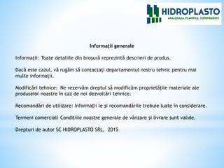 Informaţii generale
Informaţii: Toate detaliile din broşură reprezintă descrieri de produs.
Dacă este cazul, vă rugăm să contactaţi departamentul nostru tehnic pentru mai
multe informaţii.
Modificări tehnice: Ne rezervăm dreptul să modificăm proprietăţile materiale ale
produselor noastre în caz de noi dezvoltări tehnice.
Recomandări de utilizare: Informaţii le şi recomandările trebuie luate în considerare.
Termeni comerciali Condiţiile noastre generale de vânzare şi livrare sunt valide.
Drepturi de autor SC HIDROPLASTO SRL, 2015
 