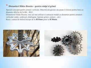 * Distantieri Hidro Rozeta – pentru stalpi si grinzi
Special conceput pentru armare verticala. Datorită designului său poate fi folosit pentru bare cu
diametre diferite de la Φ4 – Φ14 .
Distantierul Hidro Rozeta este cel mai utilizat si cunoscut model ca distantier pentru armaturi
verticale( stalpi, stalpisori, diafragme, laterare grinzi, centuri…etc)
Raza ( carnea de beton) Incepe de la R15mm pana la R 50mm.
 